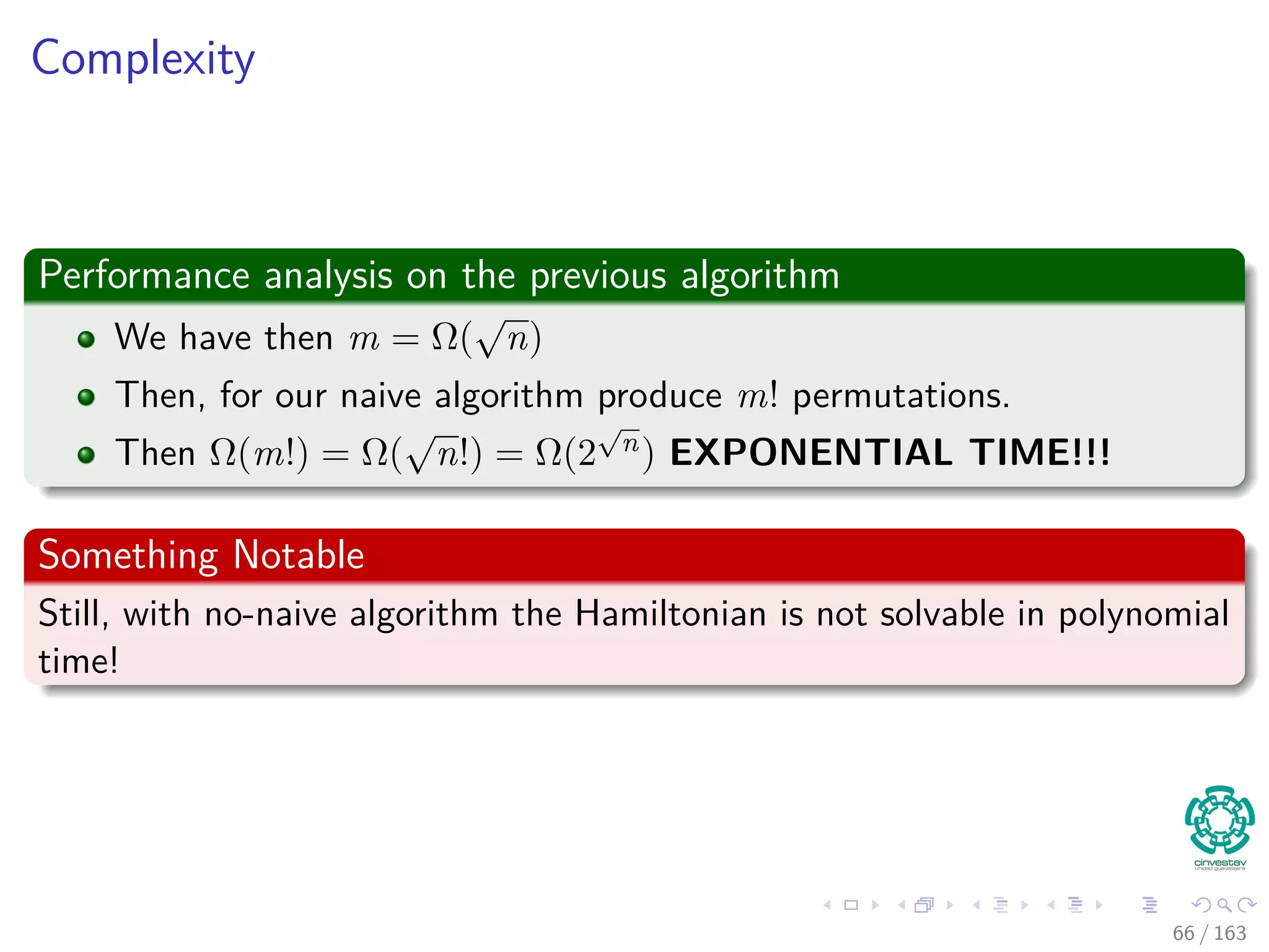 Complexity
Performance analysis on the previous algorithm
We have then m = Ω(
√
n)
Then, for our naive algorithm produce m! permutations.
Then Ω(m!) = Ω(
√
n!) = Ω(2
√
n) EXPONENTIAL TIME!!!
Something Notable
Still, with no-naive algorithm the Hamiltonian is not solvable in polynomial
time!
66 / 163
 