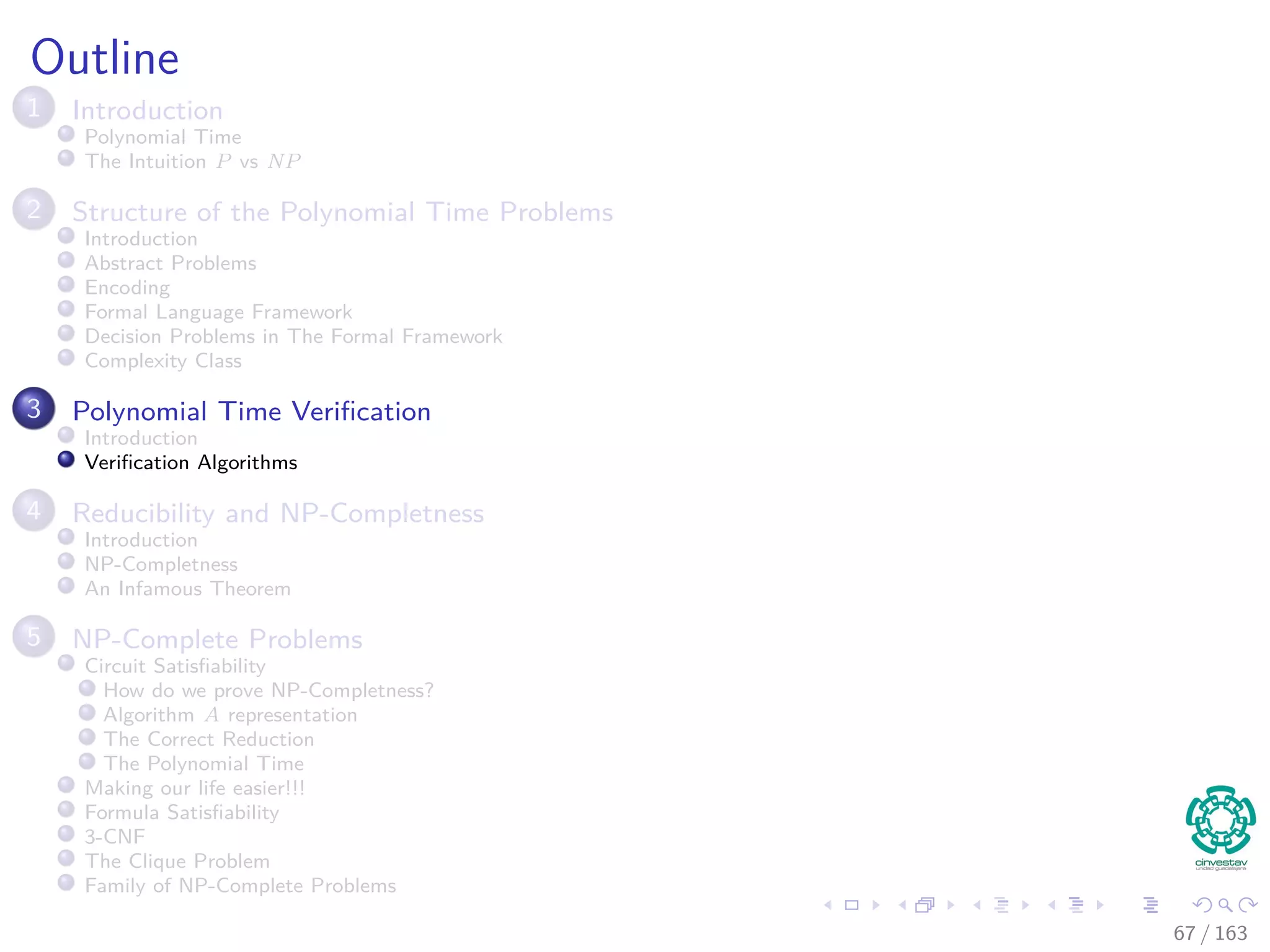Outline
1 Introduction
Polynomial Time
The Intuition P vs NP
2 Structure of the Polynomial Time Problems
Introduction
Abstract Problems
Encoding
Formal Language Framework
Decision Problems in The Formal Framework
Complexity Class
3 Polynomial Time Veriﬁcation
Introduction
Veriﬁcation Algorithms
4 Reducibility and NP-Completness
Introduction
NP-Completness
An Infamous Theorem
5 NP-Complete Problems
Circuit Satisﬁability
How do we prove NP-Completness?
Algorithm A representation
The Correct Reduction
The Polynomial Time
Making our life easier!!!
Formula Satisﬁability
3-CNF
The Clique Problem
Family of NP-Complete Problems
67 / 163
 
