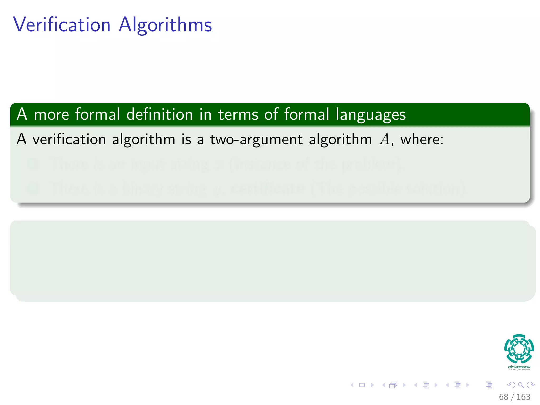 Veriﬁcation Algorithms
A more formal deﬁnition in terms of formal languages
A veriﬁcation algorithm is a two-argument algorithm A, where:
1 There is an input string x (Instance of the problem).
2 There is a binary string y, certiﬁcate (The possible solution).
Then, a two-argument algorithm A veriﬁes
A veriﬁes x by using a certiﬁcate y.
Then, it veriﬁes x by taking y and outputting ONE i.e. A (x, y) = 1.
68 / 163
 