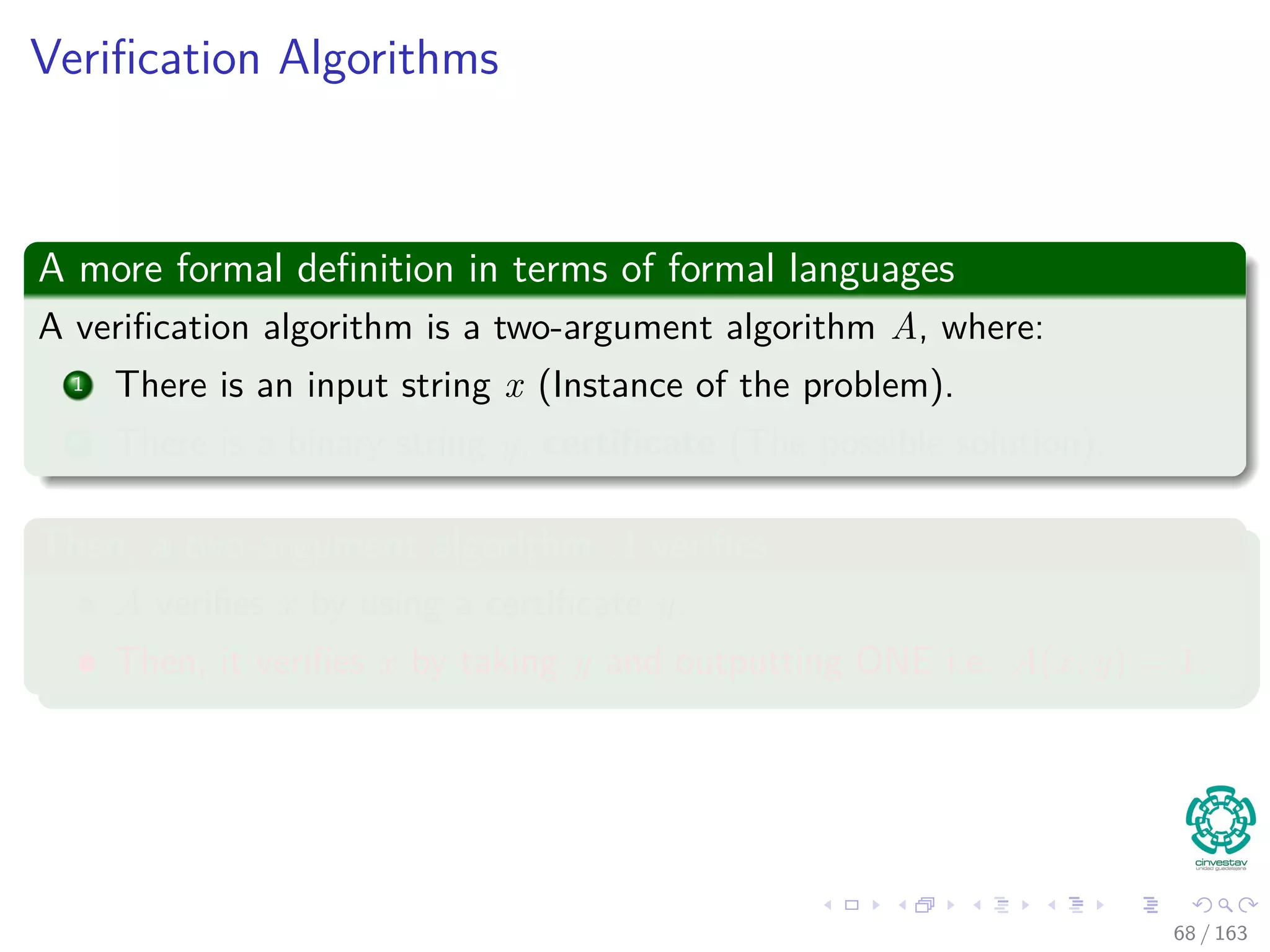 Veriﬁcation Algorithms
A more formal deﬁnition in terms of formal languages
A veriﬁcation algorithm is a two-argument algorithm A, where:
1 There is an input string x (Instance of the problem).
2 There is a binary string y, certiﬁcate (The possible solution).
Then, a two-argument algorithm A veriﬁes
A veriﬁes x by using a certiﬁcate y.
Then, it veriﬁes x by taking y and outputting ONE i.e. A (x, y) = 1.
68 / 163
 