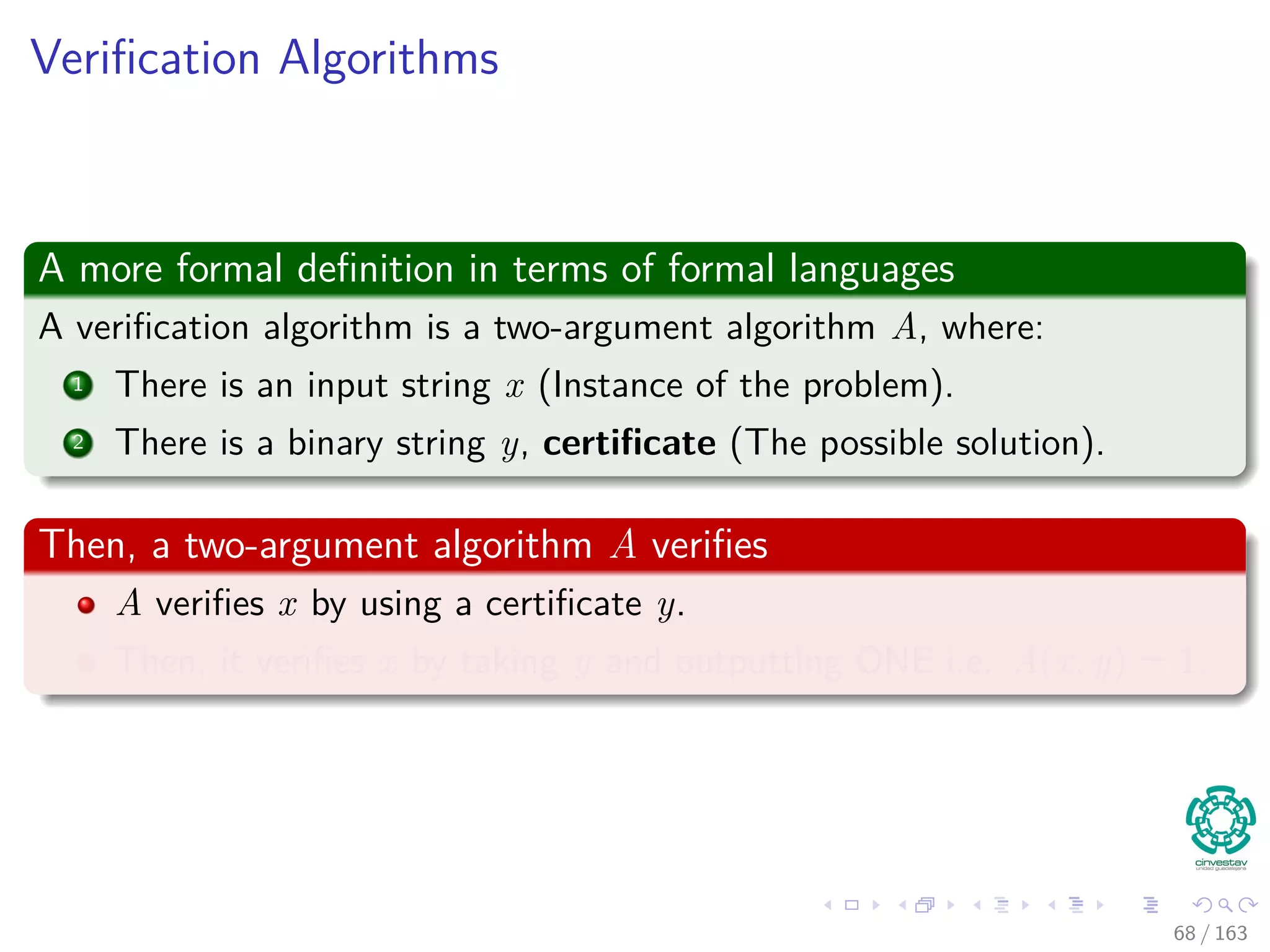 Veriﬁcation Algorithms
A more formal deﬁnition in terms of formal languages
A veriﬁcation algorithm is a two-argument algorithm A, where:
1 There is an input string x (Instance of the problem).
2 There is a binary string y, certiﬁcate (The possible solution).
Then, a two-argument algorithm A veriﬁes
A veriﬁes x by using a certiﬁcate y.
Then, it veriﬁes x by taking y and outputting ONE i.e. A (x, y) = 1.
68 / 163
 