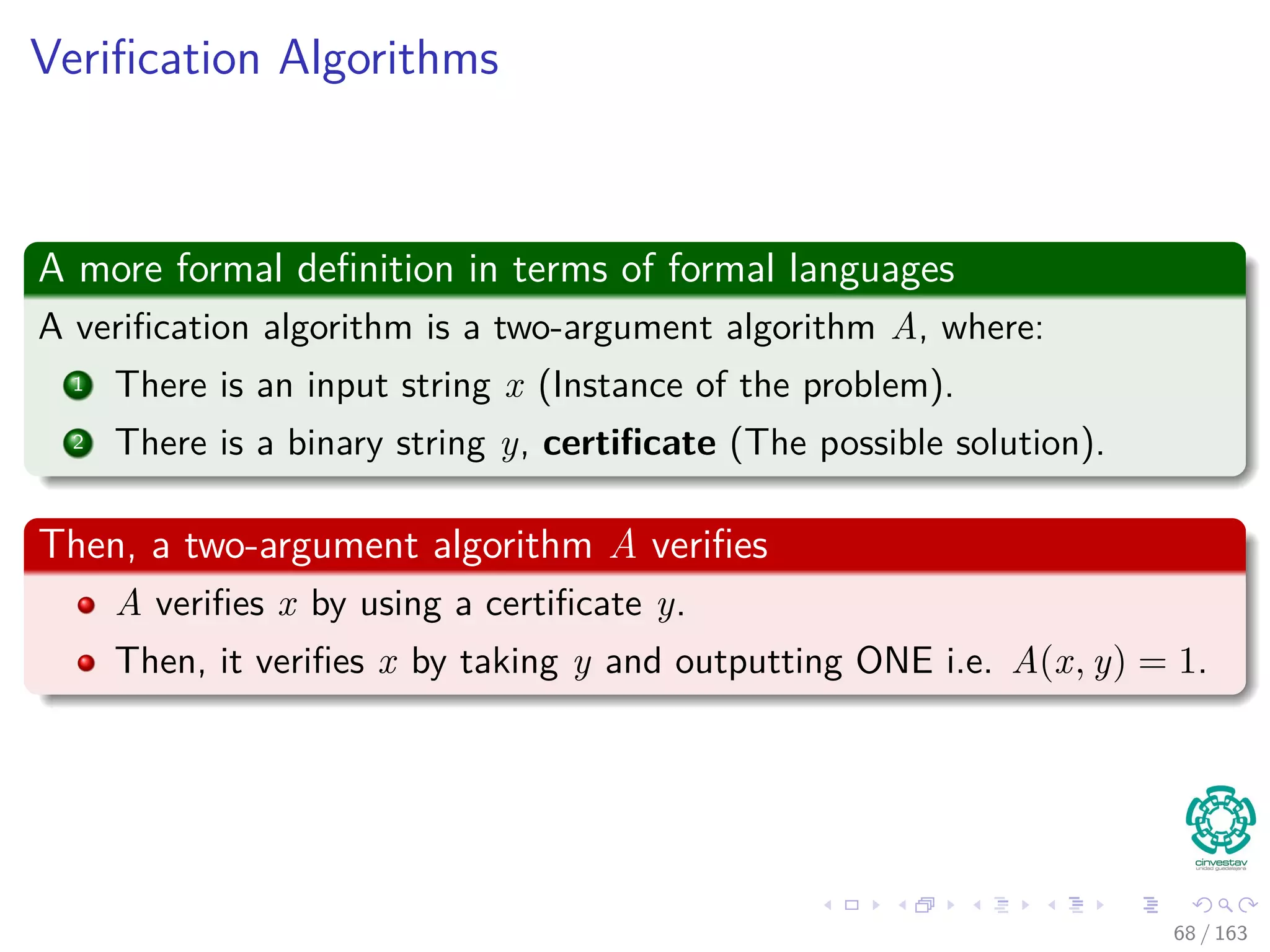 Veriﬁcation Algorithms
A more formal deﬁnition in terms of formal languages
A veriﬁcation algorithm is a two-argument algorithm A, where:
1 There is an input string x (Instance of the problem).
2 There is a binary string y, certiﬁcate (The possible solution).
Then, a two-argument algorithm A veriﬁes
A veriﬁes x by using a certiﬁcate y.
Then, it veriﬁes x by taking y and outputting ONE i.e. A (x, y) = 1.
68 / 163
 
