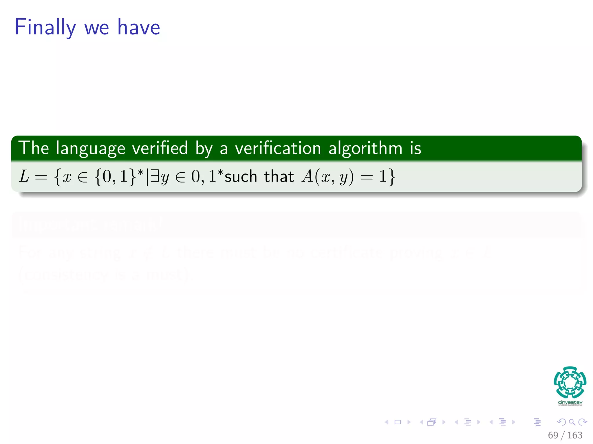 Finally we have
The language veriﬁed by a veriﬁcation algorithm is
L = {x ∈ {0, 1}∗|∃y ∈ 0, 1∗such that A(x, y) = 1}
Important remark!
For any string x /∈ L there must be no certiﬁcate proving x ∈ L
(consistency is a must).
69 / 163
 