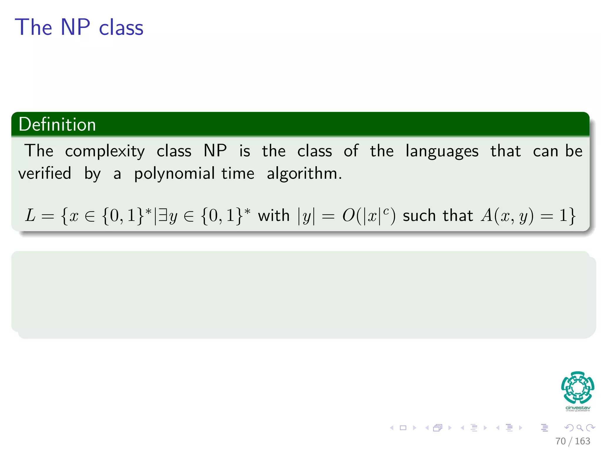 The NP class
Deﬁnition
The complexity class NP is the class of the languages that can be
veriﬁed by a polynomial time algorithm.
L = {x ∈ {0, 1}∗|∃y ∈ {0, 1}∗ with |y| = O(|x|c) such that A(x, y) = 1}
Note
We say that A veriﬁes language L in polynomial time.
Clearly, the size of the certiﬁcate must be polynomial in size!!!
70 / 163
 
