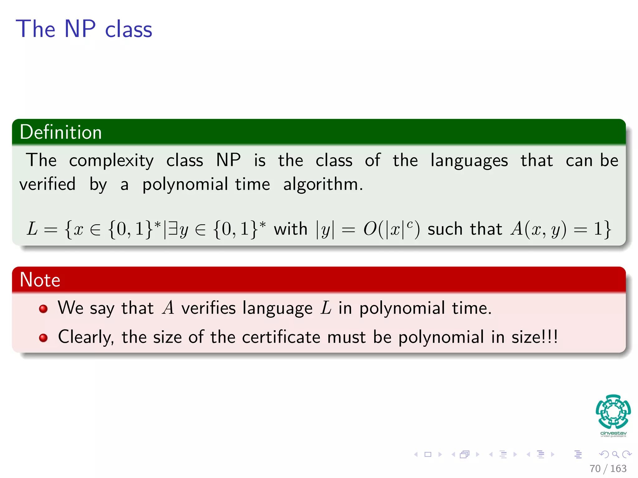 The NP class
Deﬁnition
The complexity class NP is the class of the languages that can be
veriﬁed by a polynomial time algorithm.
L = {x ∈ {0, 1}∗|∃y ∈ {0, 1}∗ with |y| = O(|x|c) such that A(x, y) = 1}
Note
We say that A veriﬁes language L in polynomial time.
Clearly, the size of the certiﬁcate must be polynomial in size!!!
70 / 163
 