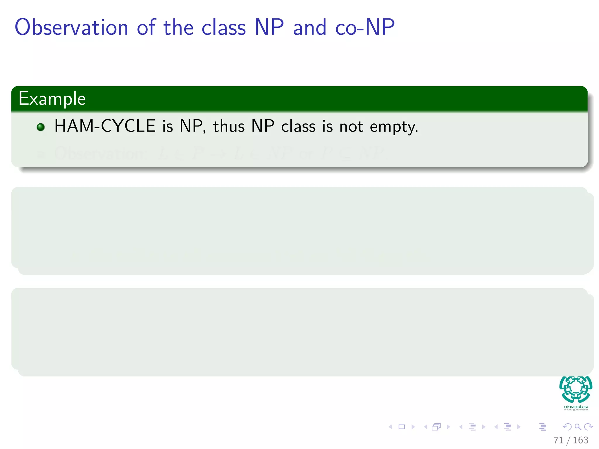 Observation of the class NP and co-NP
Example
HAM-CYCLE is NP, thus NP class is not empty.
Observation: L ∈ P → L ∈ NP or P ⊆ NP.
Now, Do we have P = NP?
There is evidence that P = NP basically because
the existence of languages that are NP-Complete.
And actually, it is worse
We still cannot answer if L ∈ NP → ¯L ∈ NP (closure under
complement).
71 / 163
 
