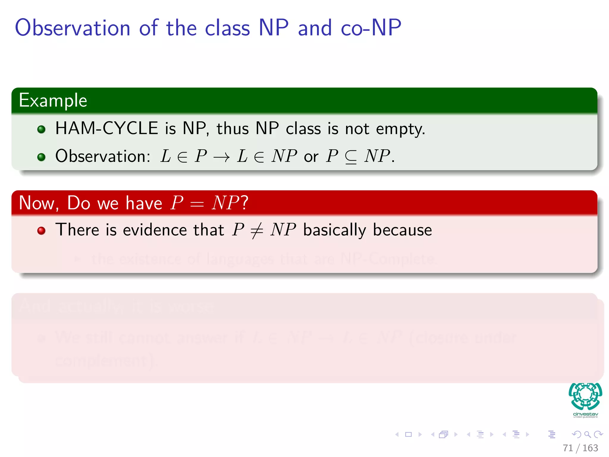 Observation of the class NP and co-NP
Example
HAM-CYCLE is NP, thus NP class is not empty.
Observation: L ∈ P → L ∈ NP or P ⊆ NP.
Now, Do we have P = NP?
There is evidence that P = NP basically because
the existence of languages that are NP-Complete.
And actually, it is worse
We still cannot answer if L ∈ NP → ¯L ∈ NP (closure under
complement).
71 / 163
 