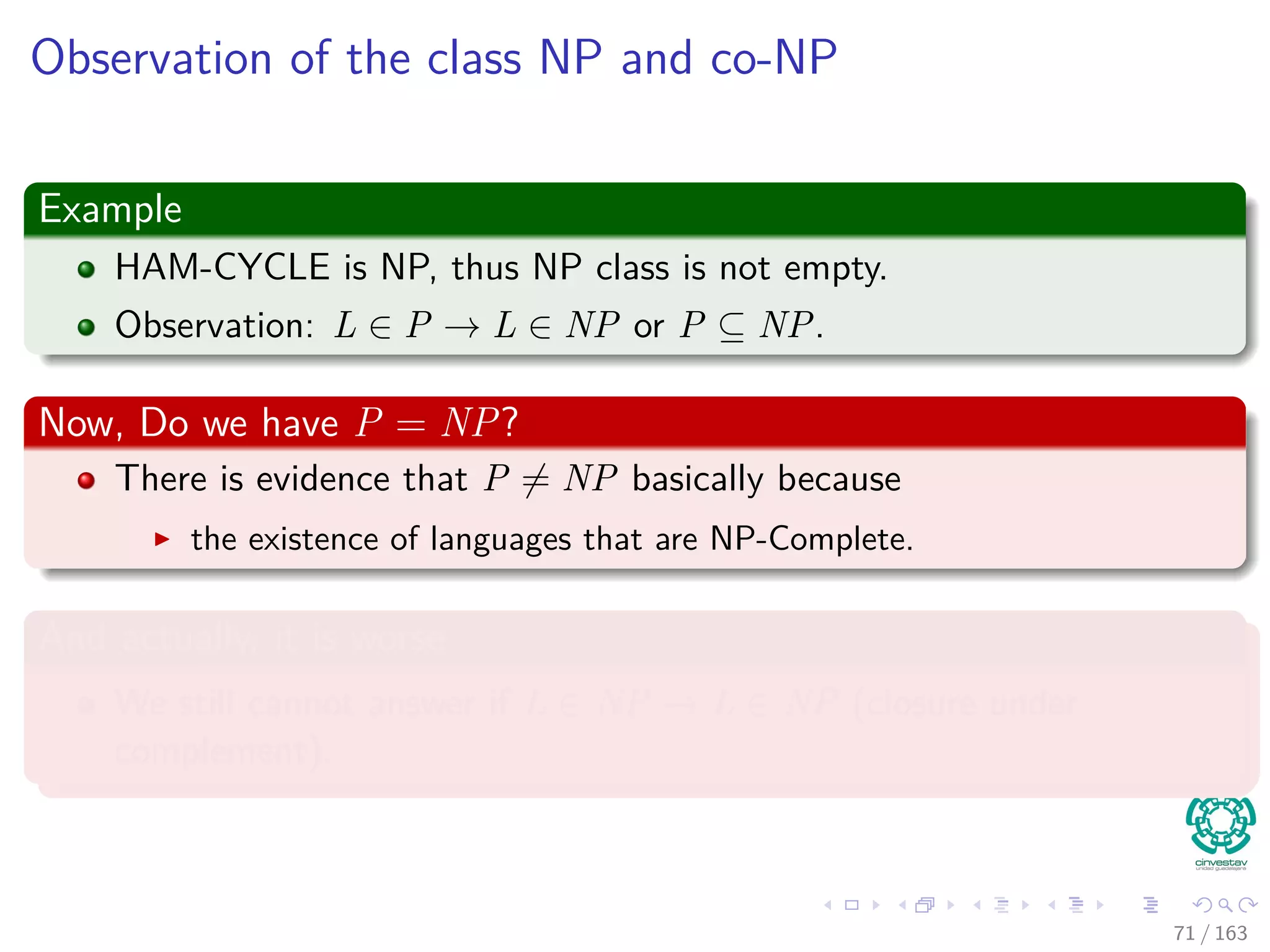 Observation of the class NP and co-NP
Example
HAM-CYCLE is NP, thus NP class is not empty.
Observation: L ∈ P → L ∈ NP or P ⊆ NP.
Now, Do we have P = NP?
There is evidence that P = NP basically because
the existence of languages that are NP-Complete.
And actually, it is worse
We still cannot answer if L ∈ NP → ¯L ∈ NP (closure under
complement).
71 / 163
 