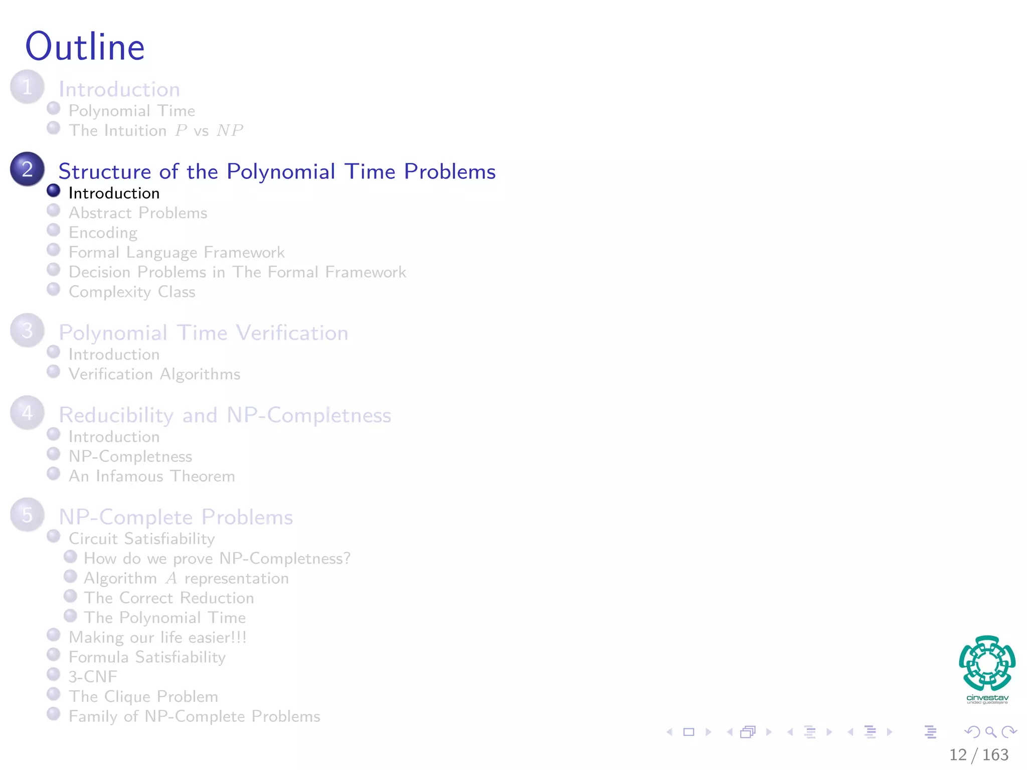 Outline
1 Introduction
Polynomial Time
The Intuition P vs NP
2 Structure of the Polynomial Time Problems
Introduction
Abstract Problems
Encoding
Formal Language Framework
Decision Problems in The Formal Framework
Complexity Class
3 Polynomial Time Veriﬁcation
Introduction
Veriﬁcation Algorithms
4 Reducibility and NP-Completness
Introduction
NP-Completness
An Infamous Theorem
5 NP-Complete Problems
Circuit Satisﬁability
How do we prove NP-Completness?
Algorithm A representation
The Correct Reduction
The Polynomial Time
Making our life easier!!!
Formula Satisﬁability
3-CNF
The Clique Problem
Family of NP-Complete Problems
12 / 163
 