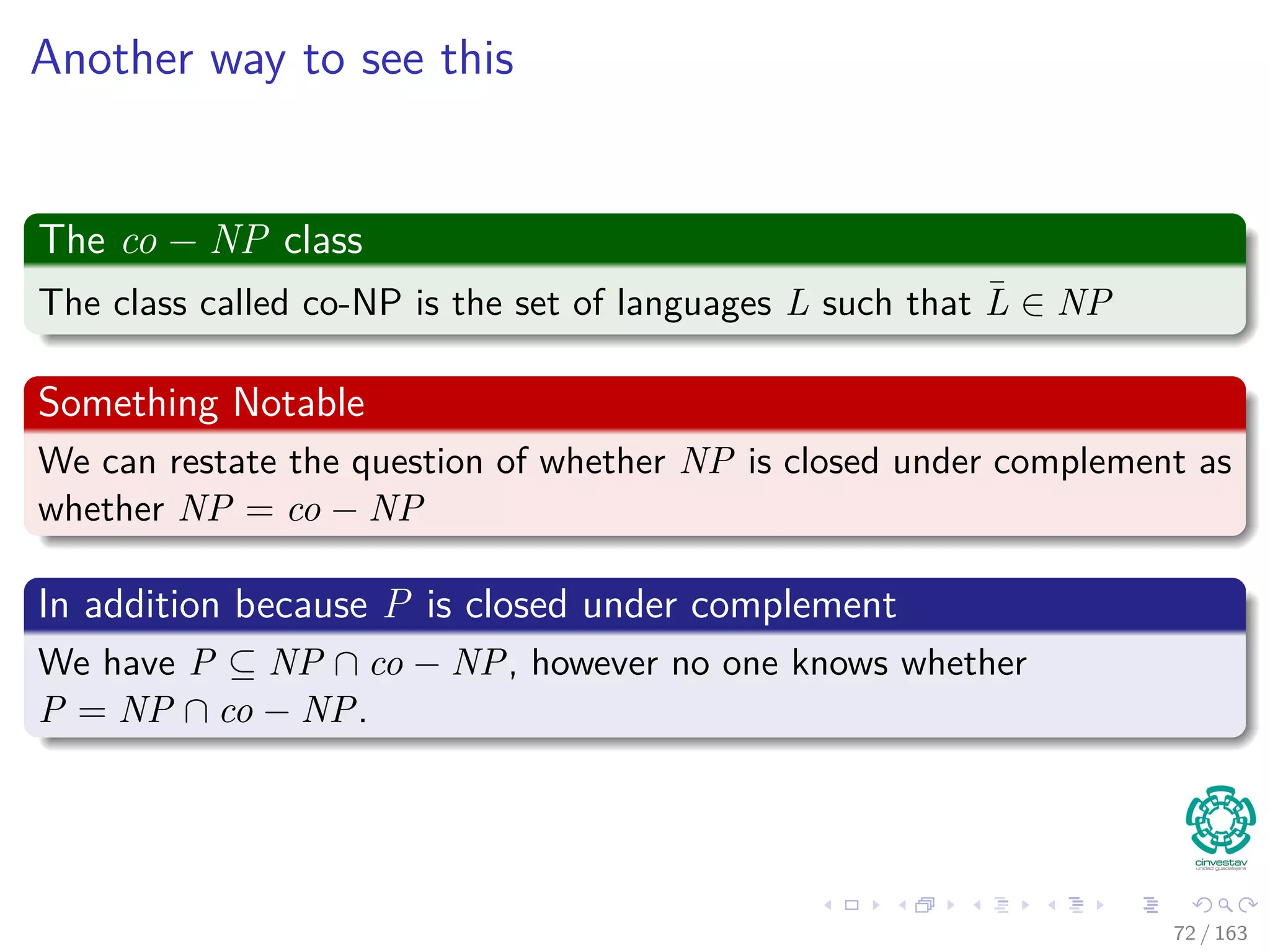 Another way to see this
The co − NP class
The class called co-NP is the set of languages L such that ¯L ∈ NP
Something Notable
We can restate the question of whether NP is closed under complement as
whether NP = co − NP
In addition because P is closed under complement
We have P ⊆ NP ∩ co − NP, however no one knows whether
P = NP ∩ co − NP.
72 / 163
 