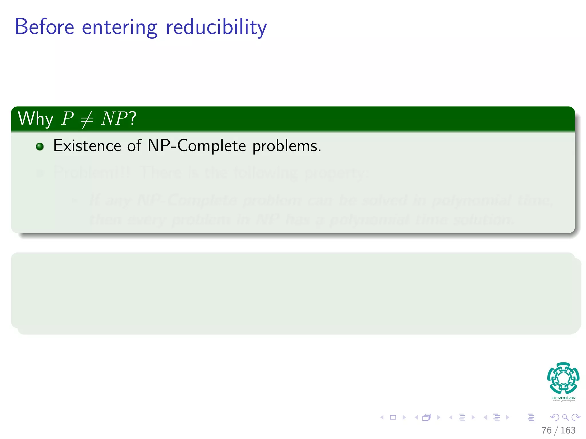 Before entering reducibility
Why P = NP?
Existence of NP-Complete problems.
Problem!!! There is the following property:
If any NP-Complete problem can be solved in polynomial time,
then every problem in NP has a polynomial time solution.
Not only that
The NP-Complete problems are the hardest in the NP class, and this
is related the concept of polynomial time reducibility.
76 / 163
 