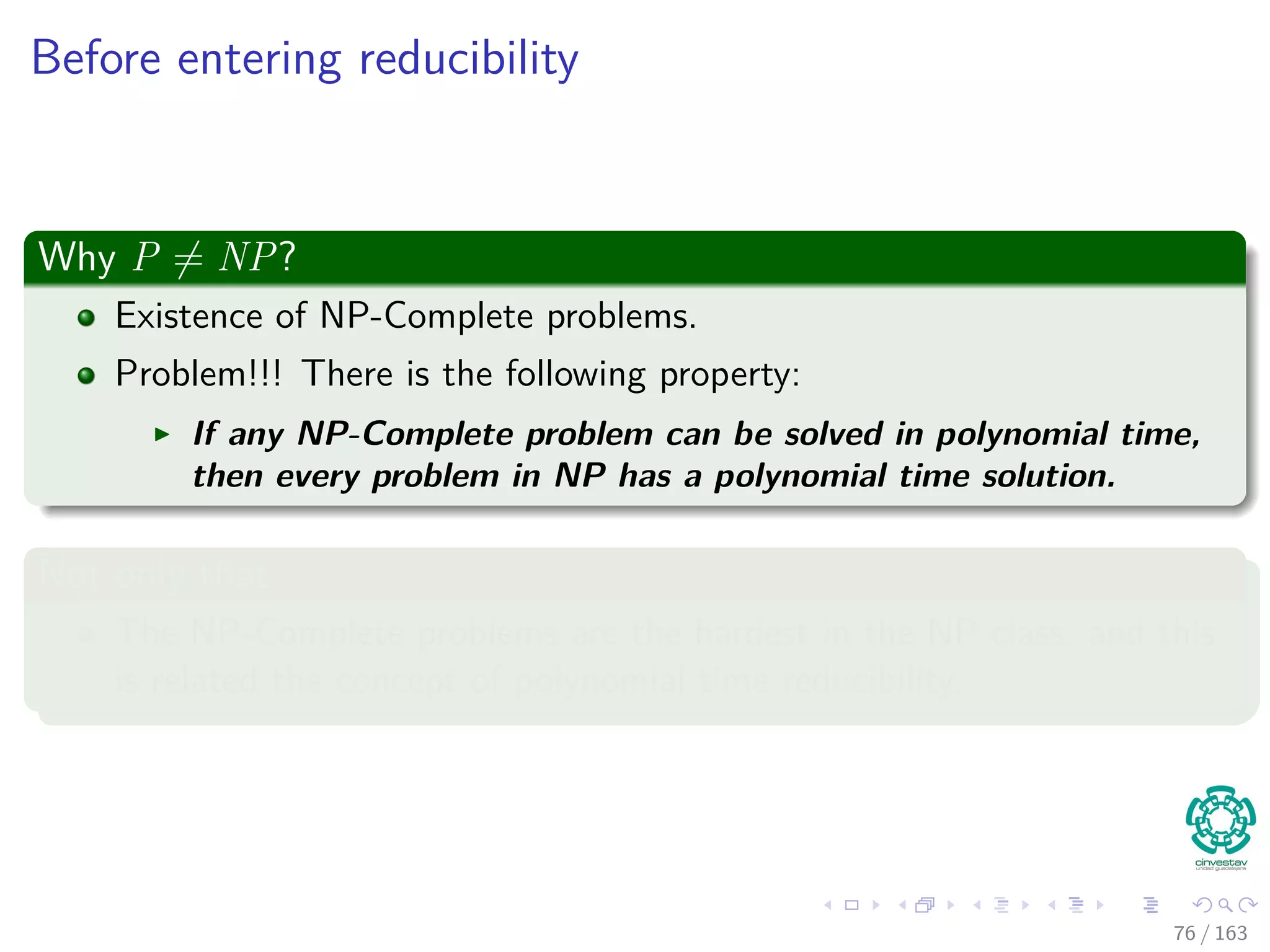 Before entering reducibility
Why P = NP?
Existence of NP-Complete problems.
Problem!!! There is the following property:
If any NP-Complete problem can be solved in polynomial time,
then every problem in NP has a polynomial time solution.
Not only that
The NP-Complete problems are the hardest in the NP class, and this
is related the concept of polynomial time reducibility.
76 / 163
 
