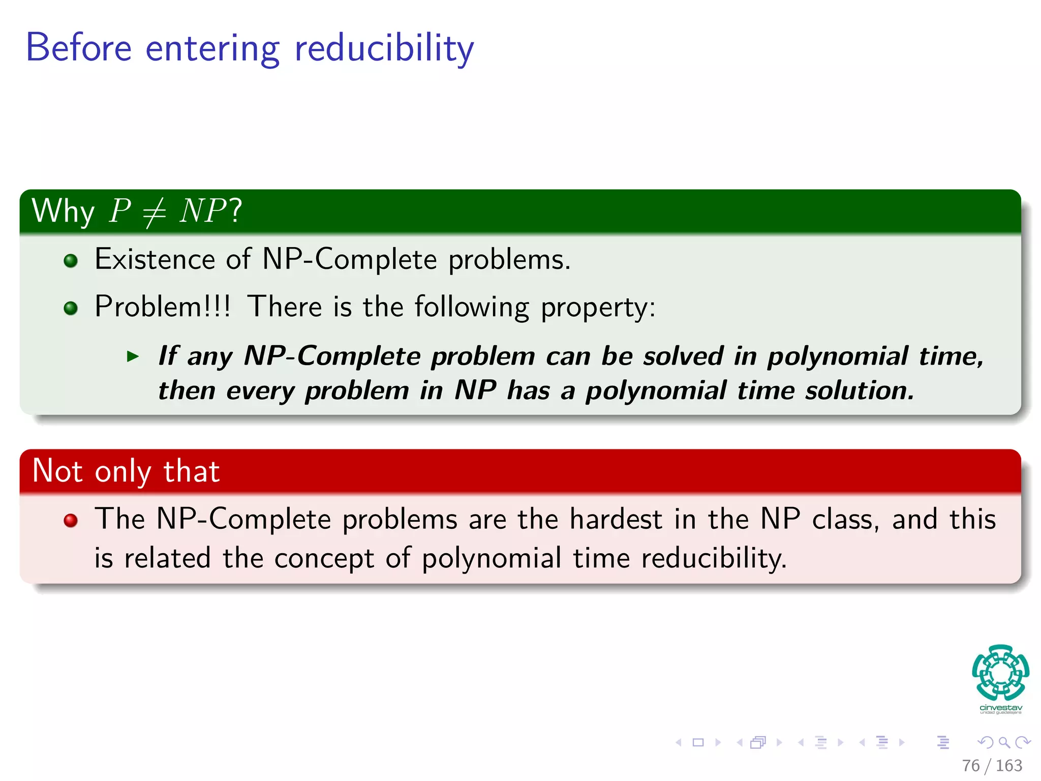 Before entering reducibility
Why P = NP?
Existence of NP-Complete problems.
Problem!!! There is the following property:
If any NP-Complete problem can be solved in polynomial time,
then every problem in NP has a polynomial time solution.
Not only that
The NP-Complete problems are the hardest in the NP class, and this
is related the concept of polynomial time reducibility.
76 / 163
 
