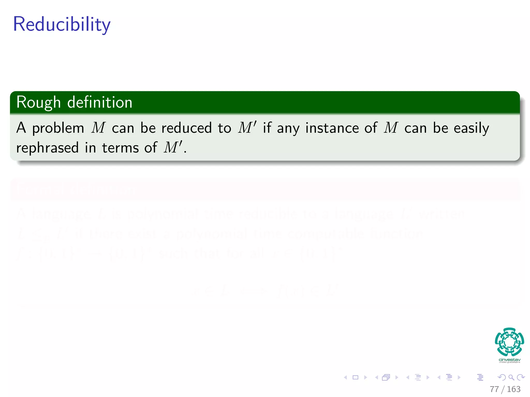 Reducibility
Rough deﬁnition
A problem M can be reduced to M if any instance of M can be easily
rephrased in terms of M .
Formal deﬁnition
A language L is polynomial time reducible to a language L written
L ≤p L if there exist a polynomial time computable function
f : {0, 1}∗ → {0, 1}∗ such that for all x ∈ {0, 1}∗
x ∈ L ⇐⇒ f (x) ∈ L
77 / 163
 