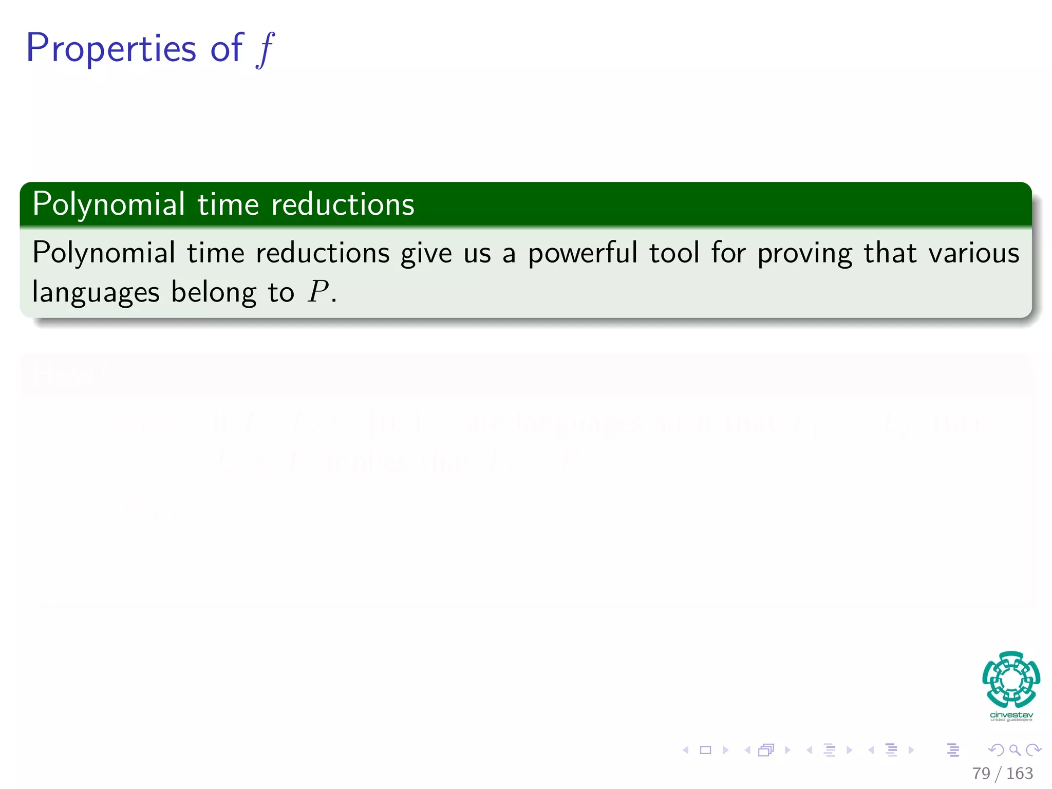 Properties of f
Polynomial time reductions
Polynomial time reductions give us a powerful tool for proving that various
languages belong to P.
How?
Lemma: If L1, L2 ⊆ {0, 1}∗ are languages such that L1 ≤p L2, then
L2 ∈ P implies that L1 ∈ P.
Proof
79 / 163
 