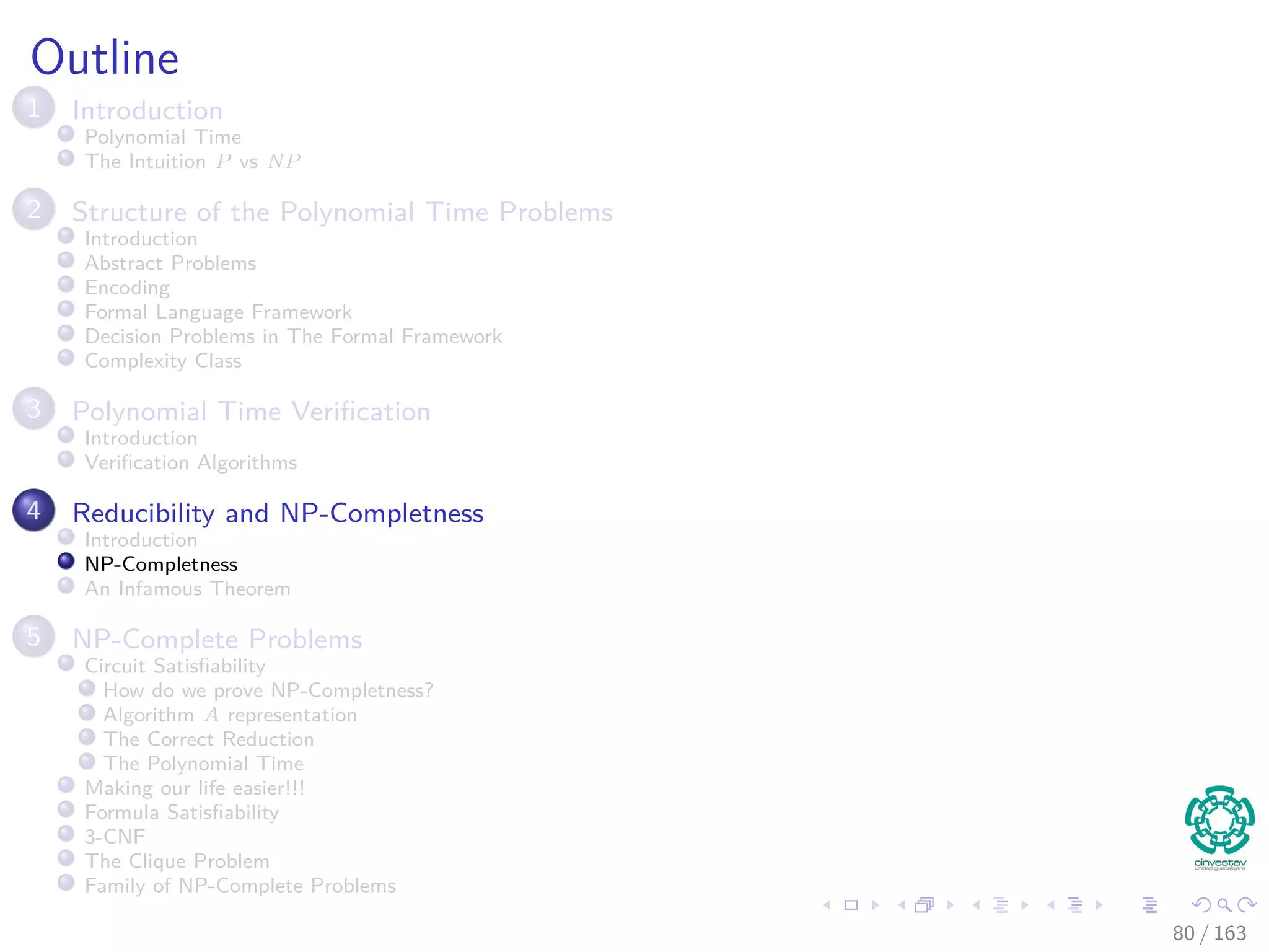 Outline
1 Introduction
Polynomial Time
The Intuition P vs NP
2 Structure of the Polynomial Time Problems
Introduction
Abstract Problems
Encoding
Formal Language Framework
Decision Problems in The Formal Framework
Complexity Class
3 Polynomial Time Veriﬁcation
Introduction
Veriﬁcation Algorithms
4 Reducibility and NP-Completness
Introduction
NP-Completness
An Infamous Theorem
5 NP-Complete Problems
Circuit Satisﬁability
How do we prove NP-Completness?
Algorithm A representation
The Correct Reduction
The Polynomial Time
Making our life easier!!!
Formula Satisﬁability
3-CNF
The Clique Problem
Family of NP-Complete Problems
80 / 163
 