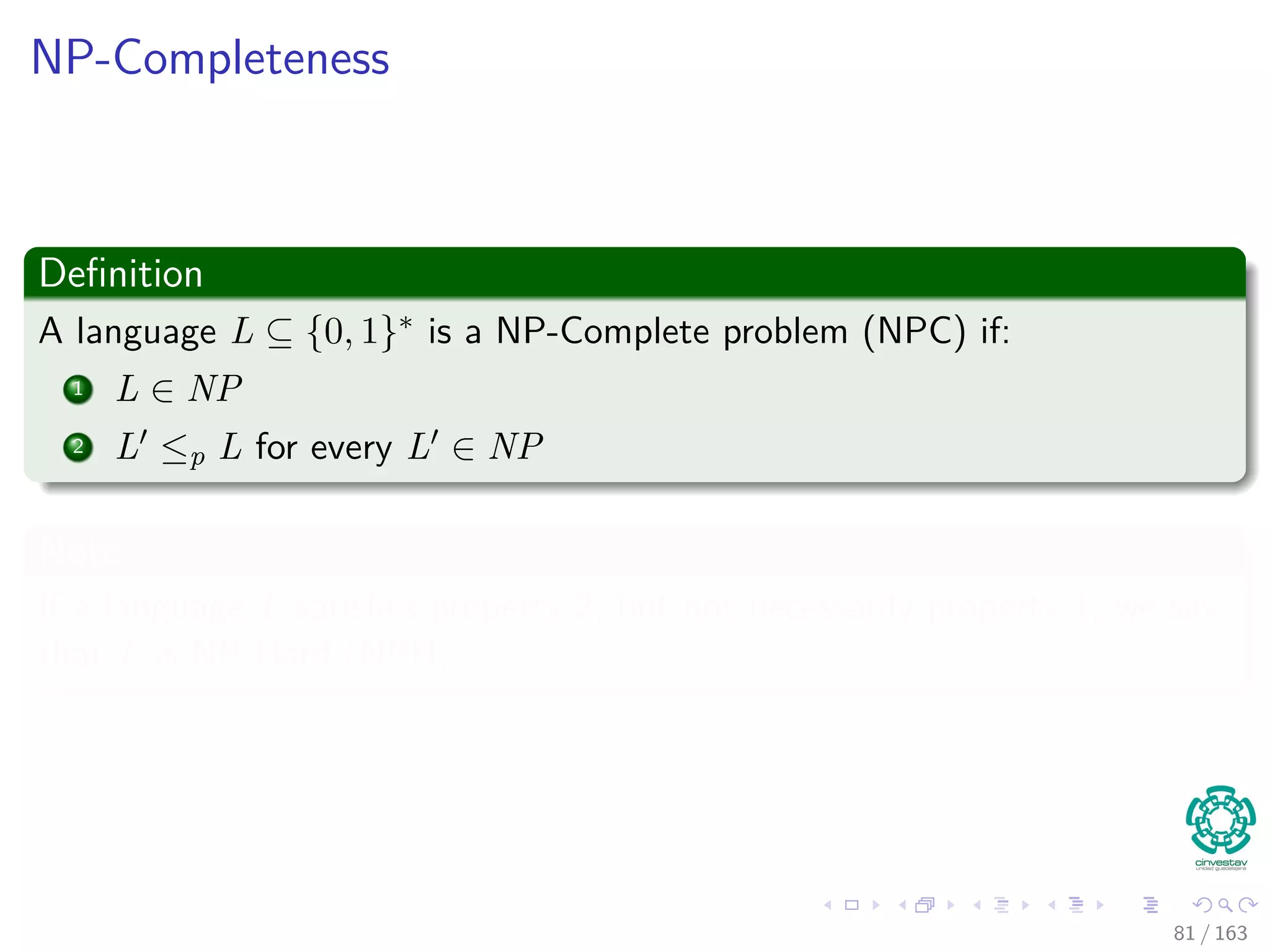 NP-Completeness
Deﬁnition
A language L ⊆ {0, 1} ∗ is a NP-Complete problem (NPC) if:
1 L ∈ NP
2 L ≤p L for every L ∈ NP
Note
If a language L satisﬁes property 2, but not necessarily property 1, we say
that L is NP-Hard (NPH).
81 / 163
 