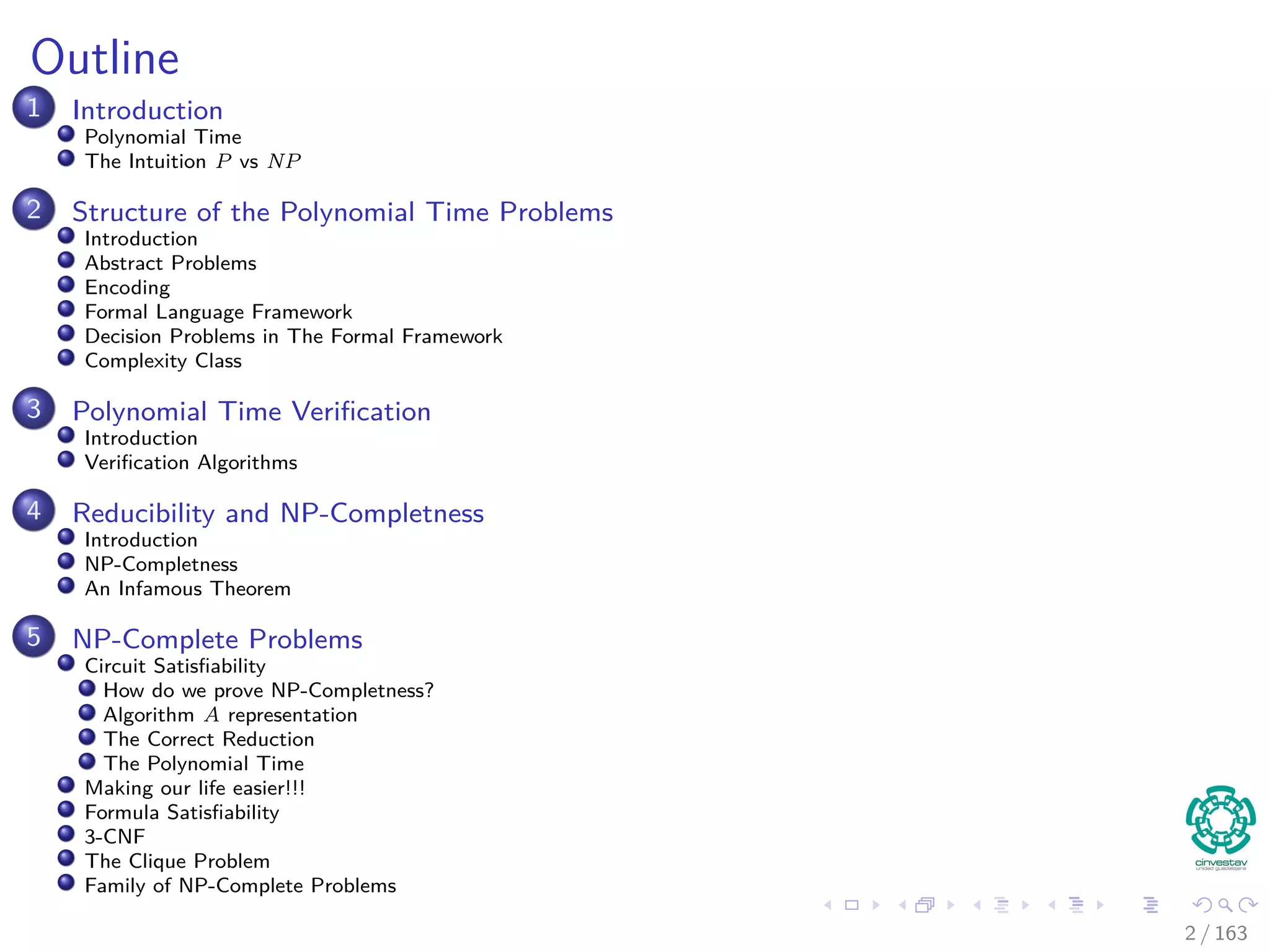 Outline
1 Introduction
Polynomial Time
The Intuition P vs NP
2 Structure of the Polynomial Time Problems
Introduction
Abstract Problems
Encoding
Formal Language Framework
Decision Problems in The Formal Framework
Complexity Class
3 Polynomial Time Veriﬁcation
Introduction
Veriﬁcation Algorithms
4 Reducibility and NP-Completness
Introduction
NP-Completness
An Infamous Theorem
5 NP-Complete Problems
Circuit Satisﬁability
How do we prove NP-Completness?
Algorithm A representation
The Correct Reduction
The Polynomial Time
Making our life easier!!!
Formula Satisﬁability
3-CNF
The Clique Problem
Family of NP-Complete Problems
2 / 163
 