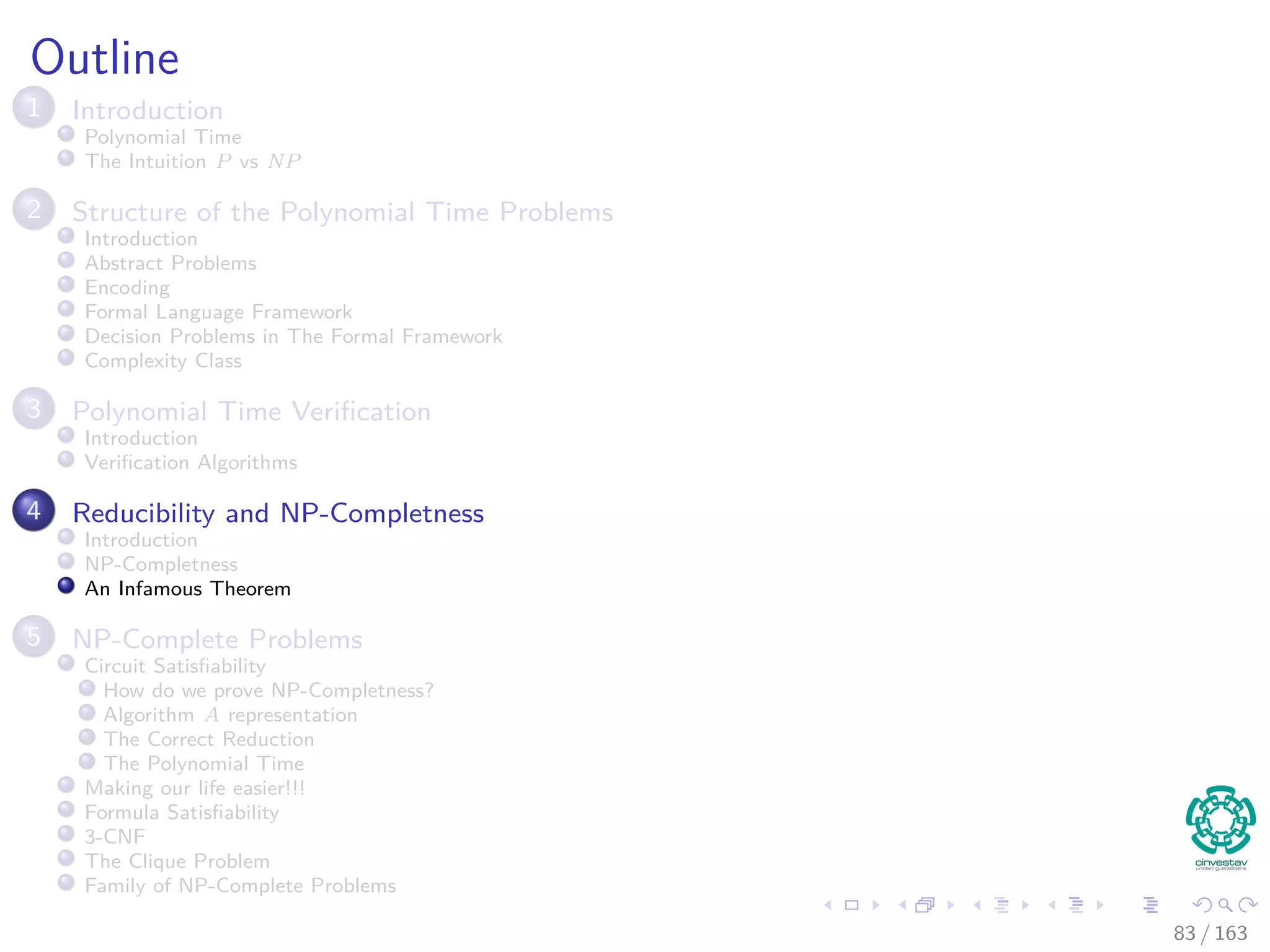 Outline
1 Introduction
Polynomial Time
The Intuition P vs NP
2 Structure of the Polynomial Time Problems
Introduction
Abstract Problems
Encoding
Formal Language Framework
Decision Problems in The Formal Framework
Complexity Class
3 Polynomial Time Veriﬁcation
Introduction
Veriﬁcation Algorithms
4 Reducibility and NP-Completness
Introduction
NP-Completness
An Infamous Theorem
5 NP-Complete Problems
Circuit Satisﬁability
How do we prove NP-Completness?
Algorithm A representation
The Correct Reduction
The Polynomial Time
Making our life easier!!!
Formula Satisﬁability
3-CNF
The Clique Problem
Family of NP-Complete Problems
83 / 163
 