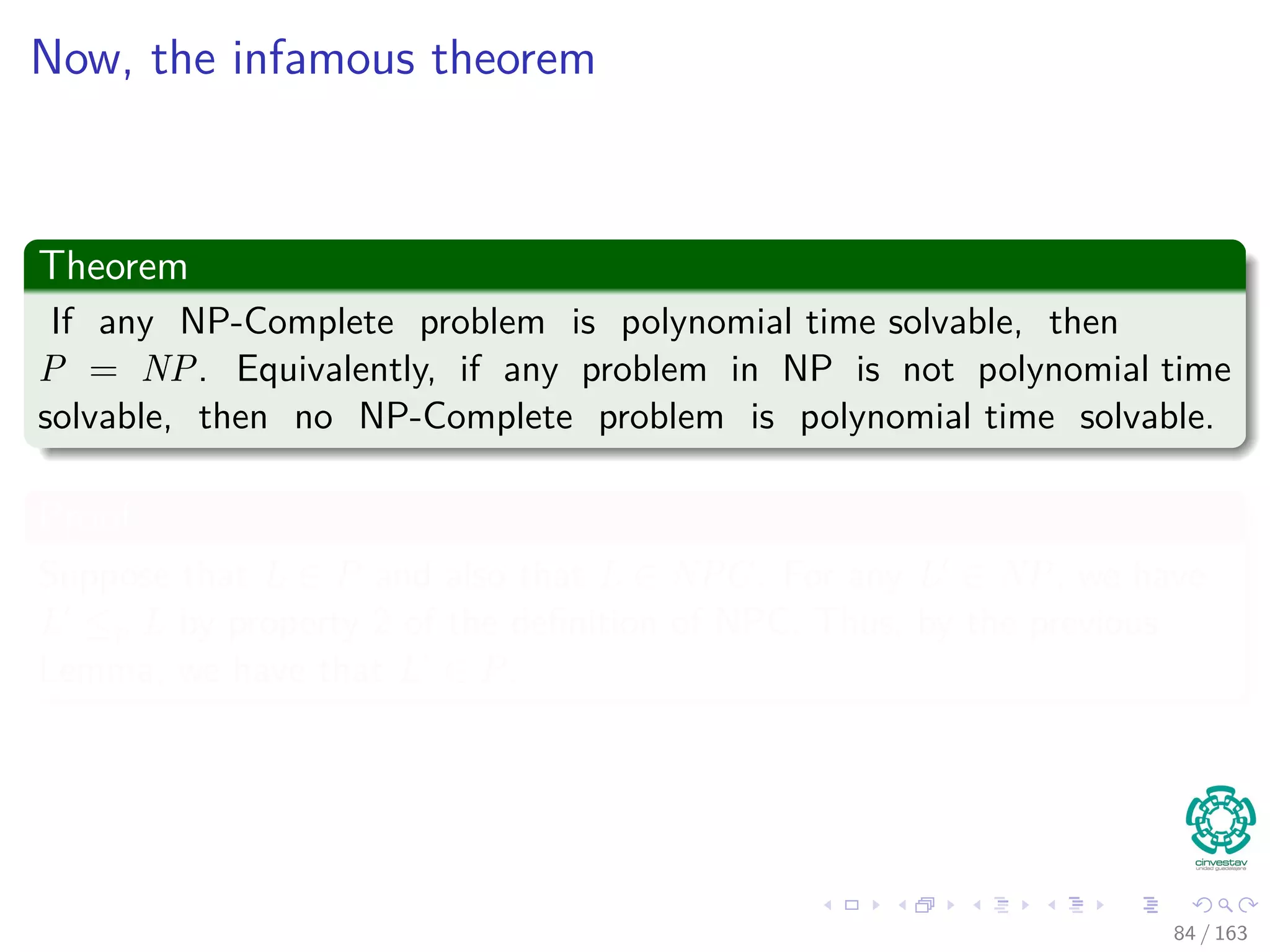 Now, the infamous theorem
Theorem
If any NP-Complete problem is polynomial time solvable, then
P = NP. Equivalently, if any problem in NP is not polynomial time
solvable, then no NP-Complete problem is polynomial time solvable.
Proof
Suppose that L ∈ P and also that L ∈ NPC. For any L ∈ NP, we have
L ≤p L by property 2 of the deﬁnition of NPC. Thus, by the previous
Lemma, we have that L’ ∈ P.
84 / 163
 