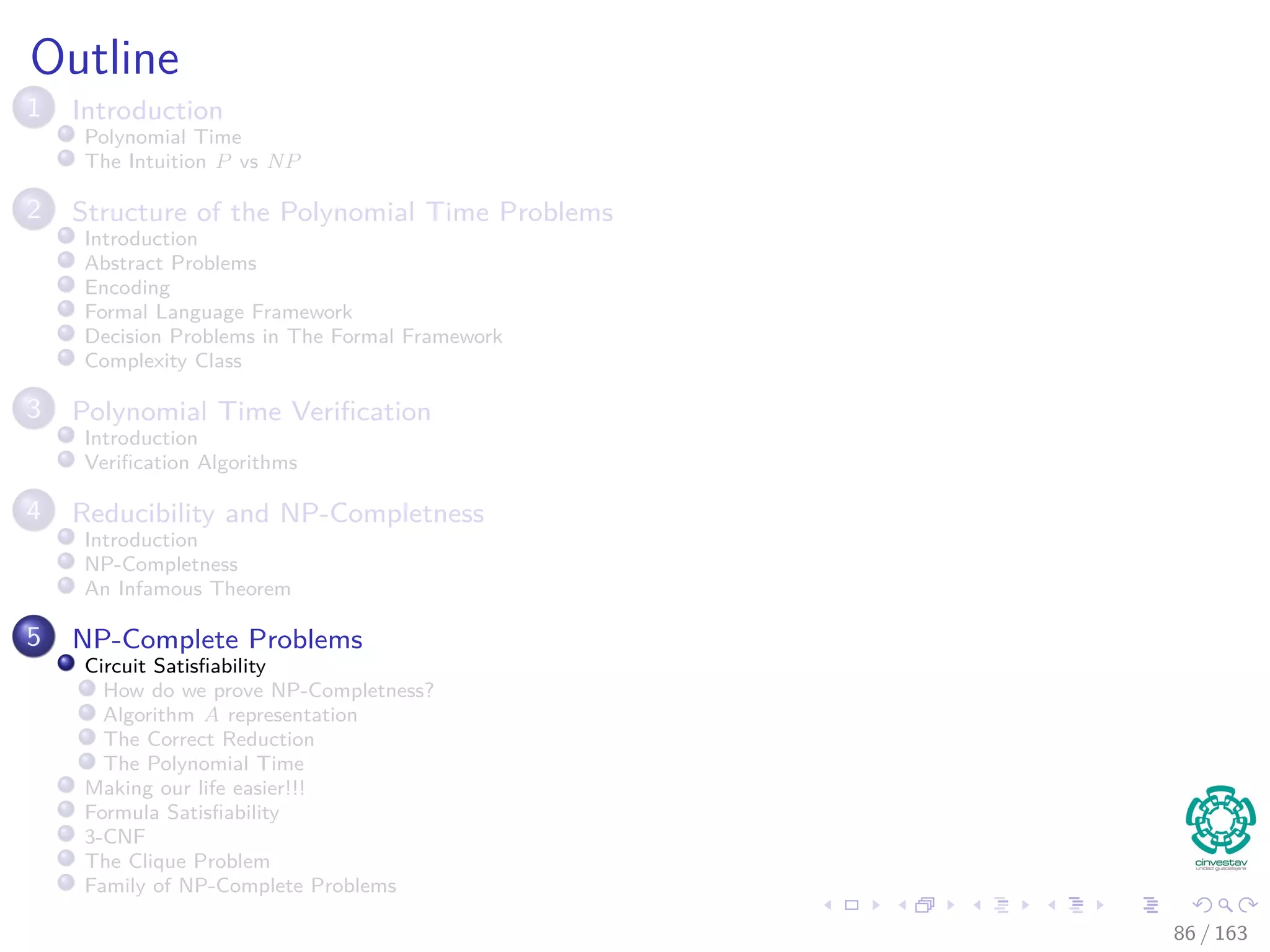 Outline
1 Introduction
Polynomial Time
The Intuition P vs NP
2 Structure of the Polynomial Time Problems
Introduction
Abstract Problems
Encoding
Formal Language Framework
Decision Problems in The Formal Framework
Complexity Class
3 Polynomial Time Veriﬁcation
Introduction
Veriﬁcation Algorithms
4 Reducibility and NP-Completness
Introduction
NP-Completness
An Infamous Theorem
5 NP-Complete Problems
Circuit Satisﬁability
How do we prove NP-Completness?
Algorithm A representation
The Correct Reduction
The Polynomial Time
Making our life easier!!!
Formula Satisﬁability
3-CNF
The Clique Problem
Family of NP-Complete Problems
86 / 163
 