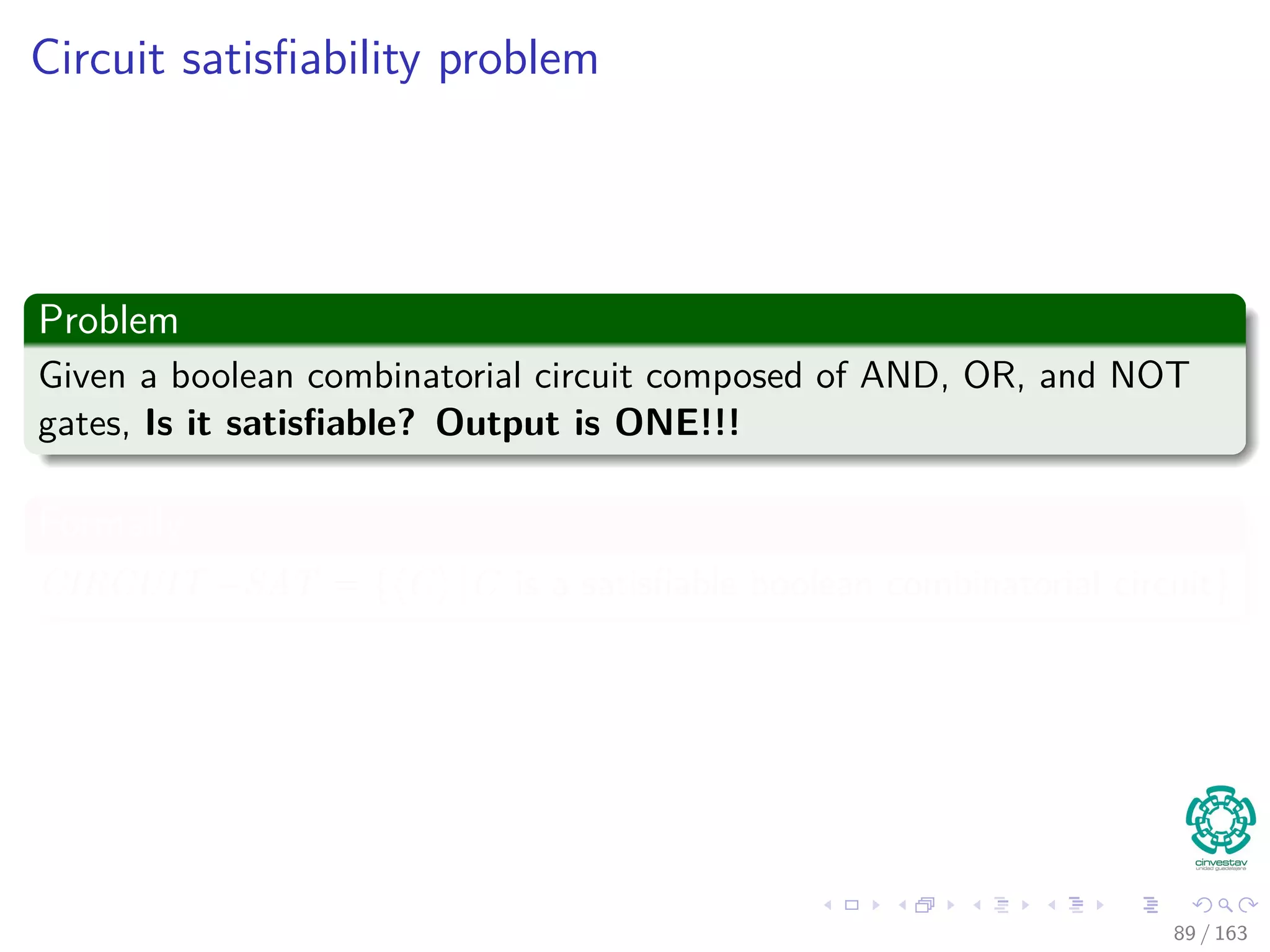 Circuit satisﬁability problem
Problem
Given a boolean combinatorial circuit composed of AND, OR, and NOT
gates, Is it satisﬁable? Output is ONE!!!
Formally
CIRCUIT −SAT = { C |C is a satisﬁable boolean combinatorial circuit}
89 / 163
 