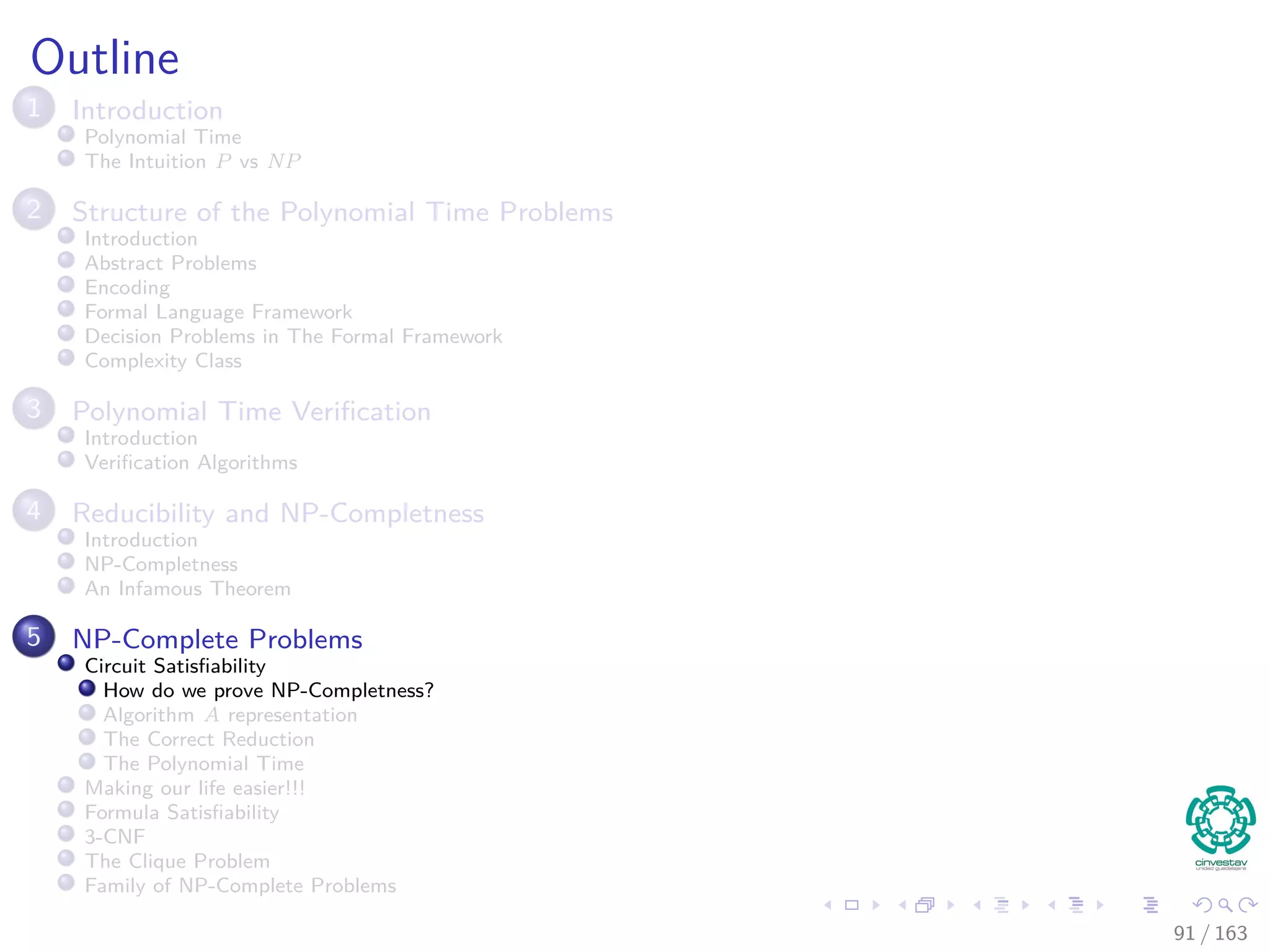 Outline
1 Introduction
Polynomial Time
The Intuition P vs NP
2 Structure of the Polynomial Time Problems
Introduction
Abstract Problems
Encoding
Formal Language Framework
Decision Problems in The Formal Framework
Complexity Class
3 Polynomial Time Veriﬁcation
Introduction
Veriﬁcation Algorithms
4 Reducibility and NP-Completness
Introduction
NP-Completness
An Infamous Theorem
5 NP-Complete Problems
Circuit Satisﬁability
How do we prove NP-Completness?
Algorithm A representation
The Correct Reduction
The Polynomial Time
Making our life easier!!!
Formula Satisﬁability
3-CNF
The Clique Problem
Family of NP-Complete Problems
91 / 163
 