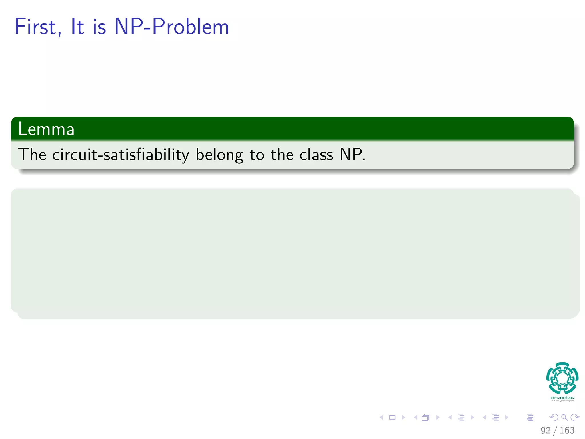 First, It is NP-Problem
Lemma
The circuit-satisﬁability belong to the class NP.
Proof
We need to give a polynomial-time algorithm A such that
1 One of the inputs to A is a boolean combinatorial circuit C.
2 The other input is a certiﬁcate corresponding to an assignment of
boolean values to the wires in C.
92 / 163
 