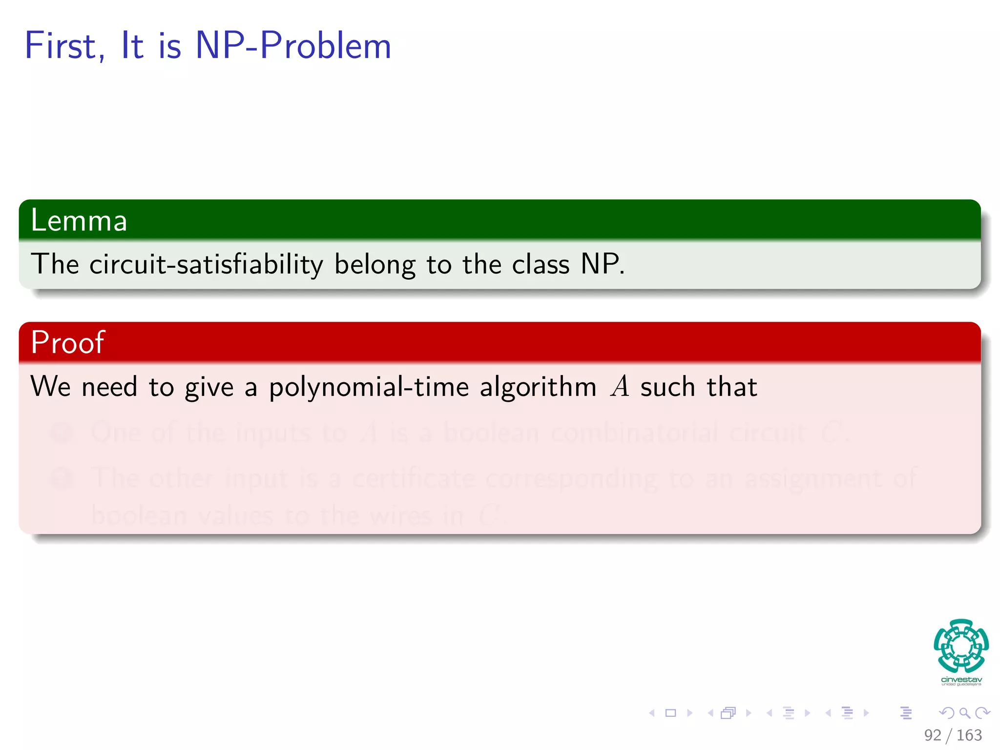 First, It is NP-Problem
Lemma
The circuit-satisﬁability belong to the class NP.
Proof
We need to give a polynomial-time algorithm A such that
1 One of the inputs to A is a boolean combinatorial circuit C.
2 The other input is a certiﬁcate corresponding to an assignment of
boolean values to the wires in C.
92 / 163
 