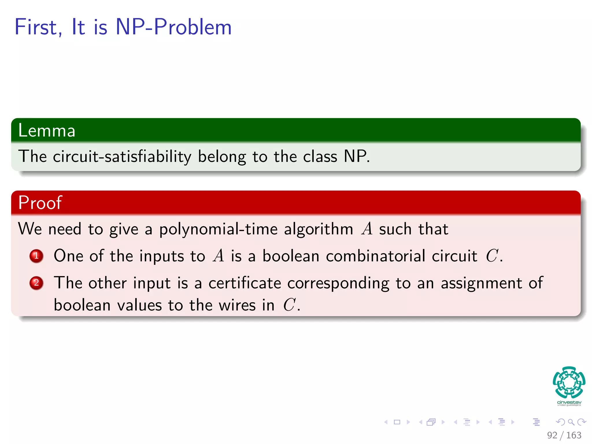 First, It is NP-Problem
Lemma
The circuit-satisﬁability belong to the class NP.
Proof
We need to give a polynomial-time algorithm A such that
1 One of the inputs to A is a boolean combinatorial circuit C.
2 The other input is a certiﬁcate corresponding to an assignment of
boolean values to the wires in C.
92 / 163
 