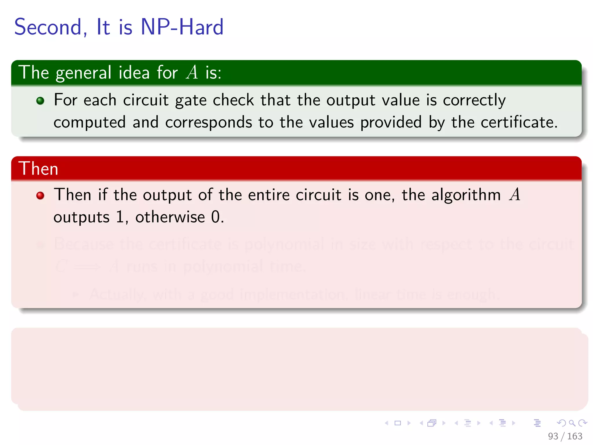 Second, It is NP-Hard
The general idea for A is:
For each circuit gate check that the output value is correctly
computed and corresponds to the values provided by the certiﬁcate.
Then
Then if the output of the entire circuit is one, the algorithm A
outputs 1, otherwise 0.
Because the certiﬁcate is polynomial in size with respect to the circuit
C =⇒ A runs in polynomial time.
Actually, with a good implementation, linear time is enough.
Finally
A cannot be fooled by any certiﬁcate to believe that a unsatisﬁable
circuit is accepted. Then CIRCUIT-SAT ∈ NP.
93 / 163
 