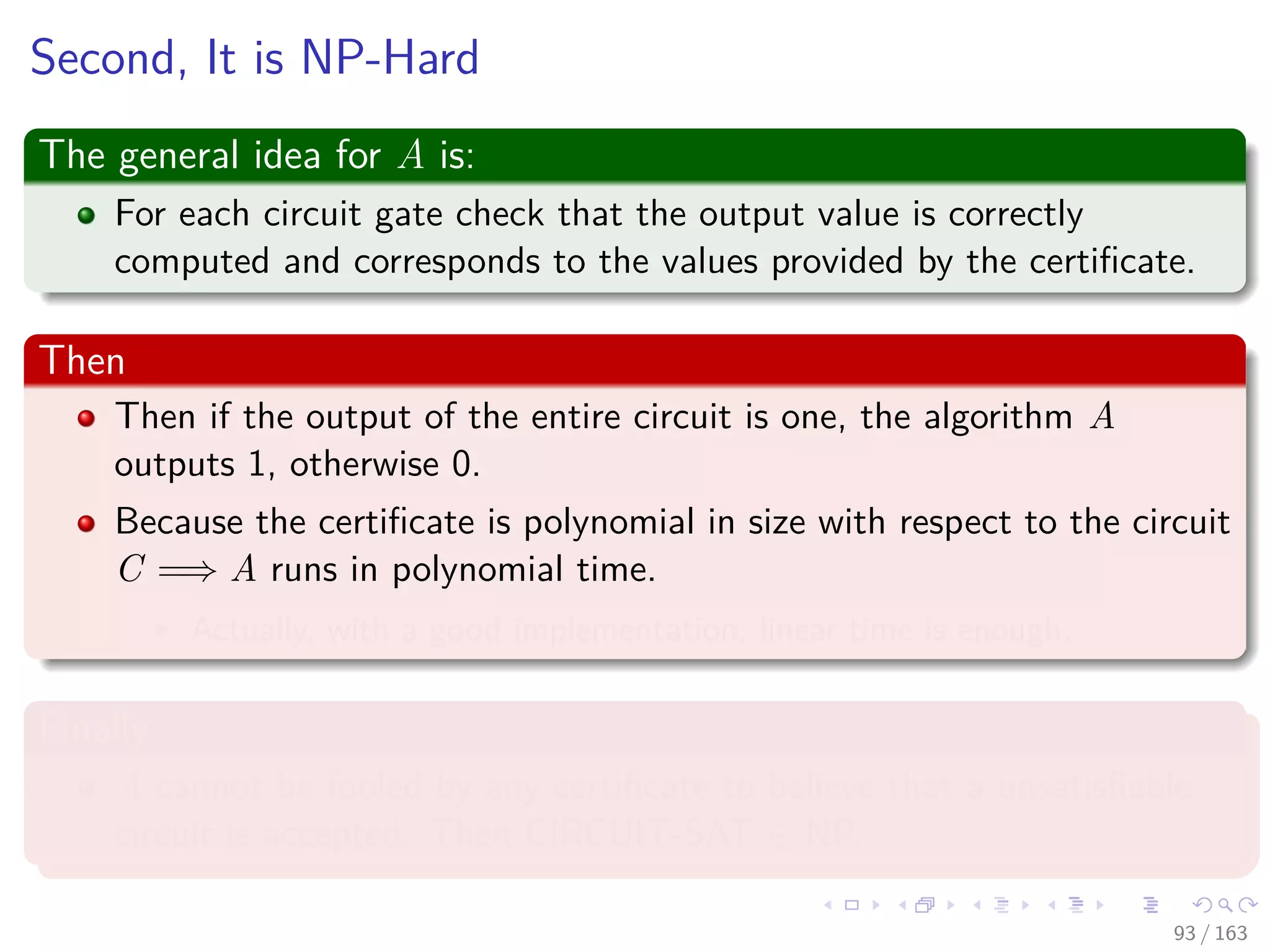 Second, It is NP-Hard
The general idea for A is:
For each circuit gate check that the output value is correctly
computed and corresponds to the values provided by the certiﬁcate.
Then
Then if the output of the entire circuit is one, the algorithm A
outputs 1, otherwise 0.
Because the certiﬁcate is polynomial in size with respect to the circuit
C =⇒ A runs in polynomial time.
Actually, with a good implementation, linear time is enough.
Finally
A cannot be fooled by any certiﬁcate to believe that a unsatisﬁable
circuit is accepted. Then CIRCUIT-SAT ∈ NP.
93 / 163
 