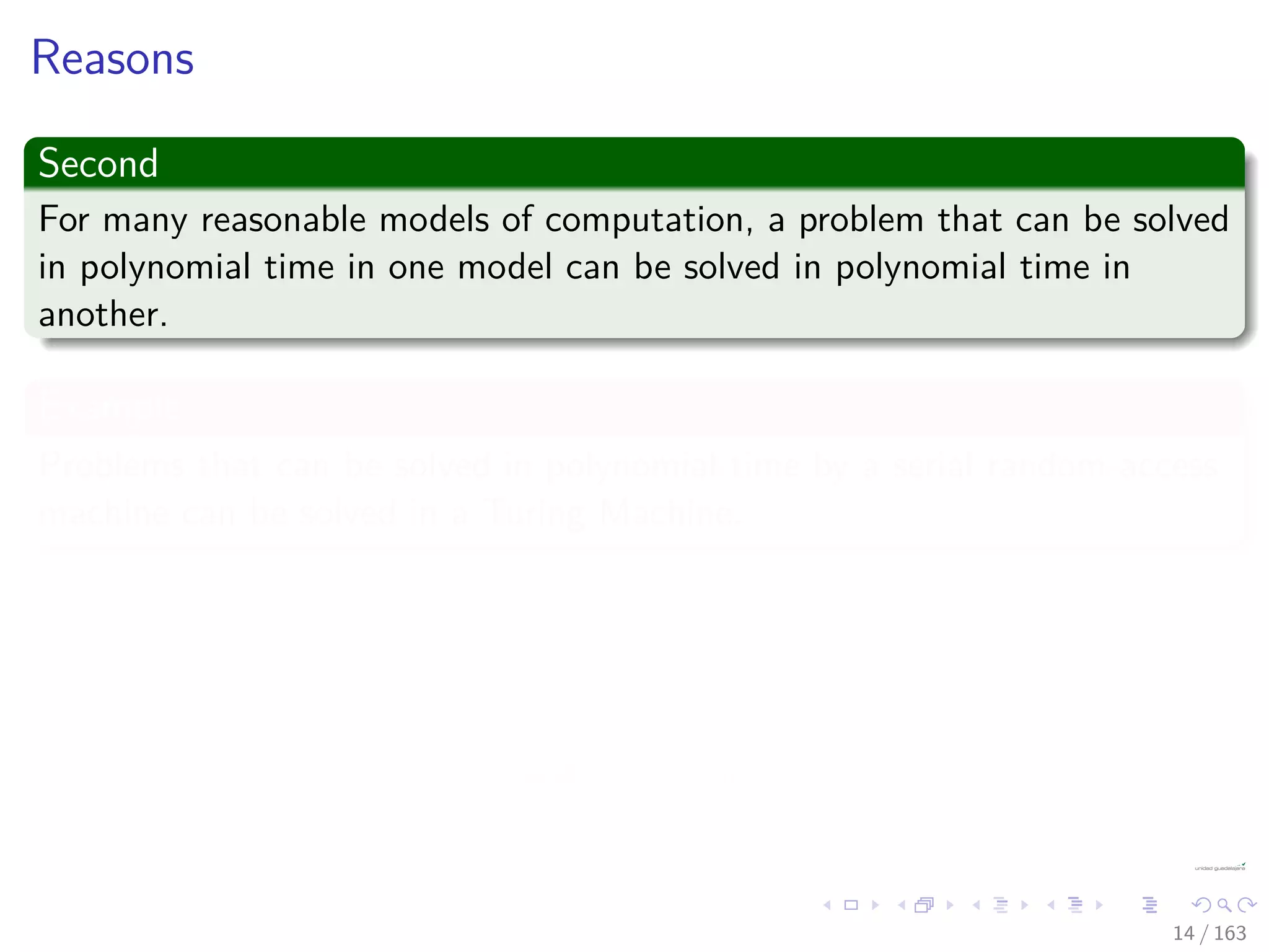 Reasons
Second
For many reasonable models of computation, a problem that can be solved
in polynomial time in one model can be solved in polynomial time in
another.
Example
Problems that can be solved in polynomial time by a serial random-access
machine can be solved in a Turing Machine.
Third
The class of polynomial-time solvable problems has nice closure
properties.
Since polynomials are closed under addition, multiplication, and
composition.
14 / 163
 