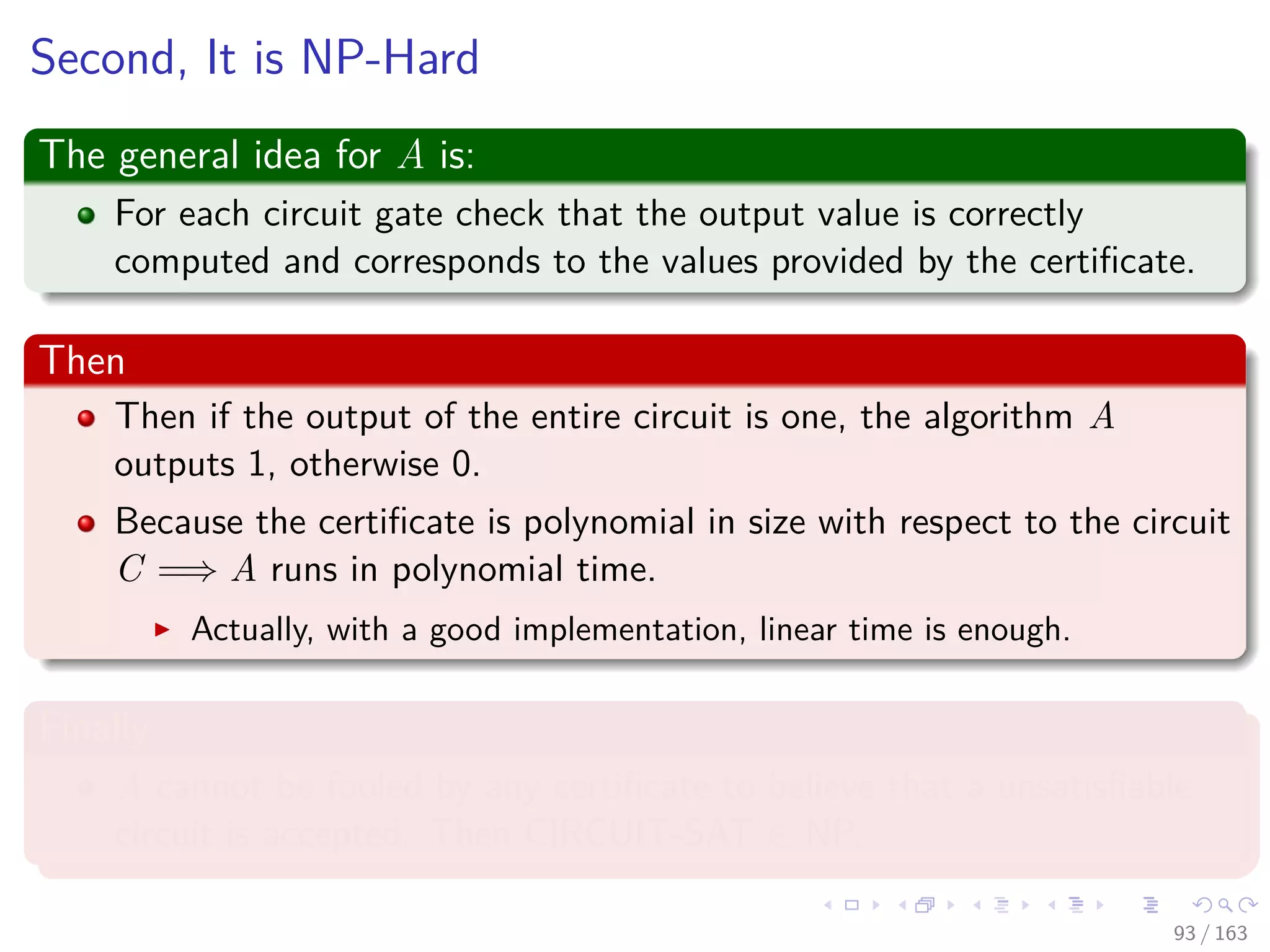 Second, It is NP-Hard
The general idea for A is:
For each circuit gate check that the output value is correctly
computed and corresponds to the values provided by the certiﬁcate.
Then
Then if the output of the entire circuit is one, the algorithm A
outputs 1, otherwise 0.
Because the certiﬁcate is polynomial in size with respect to the circuit
C =⇒ A runs in polynomial time.
Actually, with a good implementation, linear time is enough.
Finally
A cannot be fooled by any certiﬁcate to believe that a unsatisﬁable
circuit is accepted. Then CIRCUIT-SAT ∈ NP.
93 / 163
 