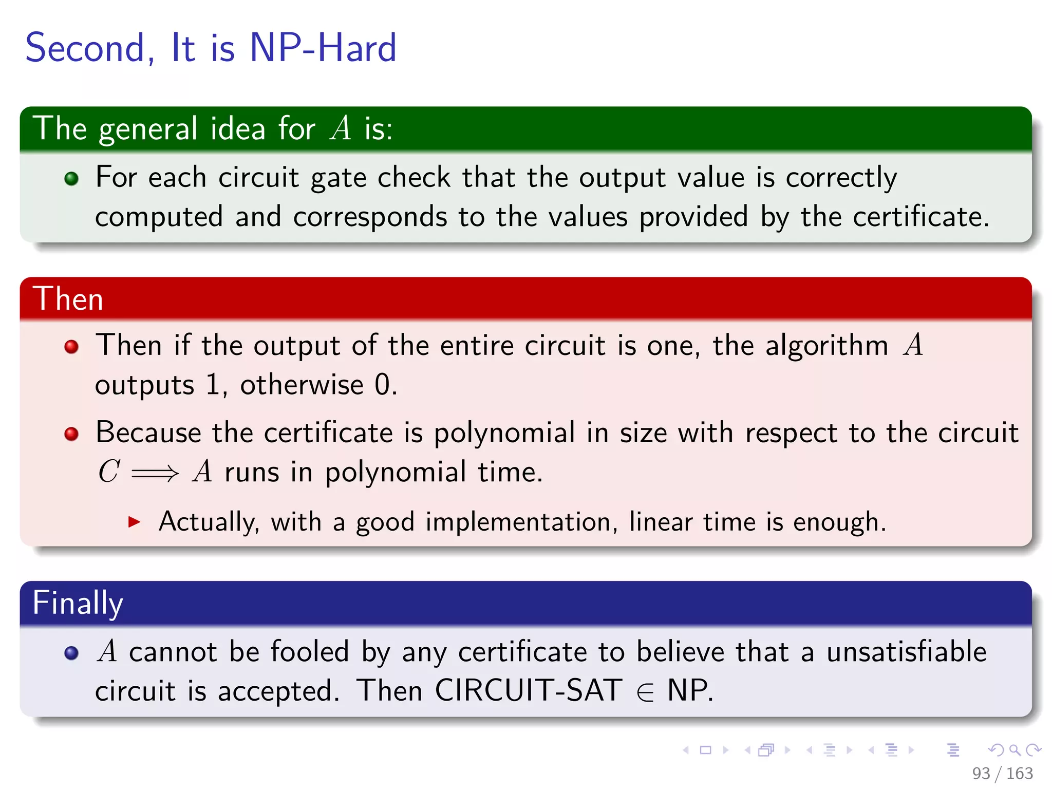 Second, It is NP-Hard
The general idea for A is:
For each circuit gate check that the output value is correctly
computed and corresponds to the values provided by the certiﬁcate.
Then
Then if the output of the entire circuit is one, the algorithm A
outputs 1, otherwise 0.
Because the certiﬁcate is polynomial in size with respect to the circuit
C =⇒ A runs in polynomial time.
Actually, with a good implementation, linear time is enough.
Finally
A cannot be fooled by any certiﬁcate to believe that a unsatisﬁable
circuit is accepted. Then CIRCUIT-SAT ∈ NP.
93 / 163
 