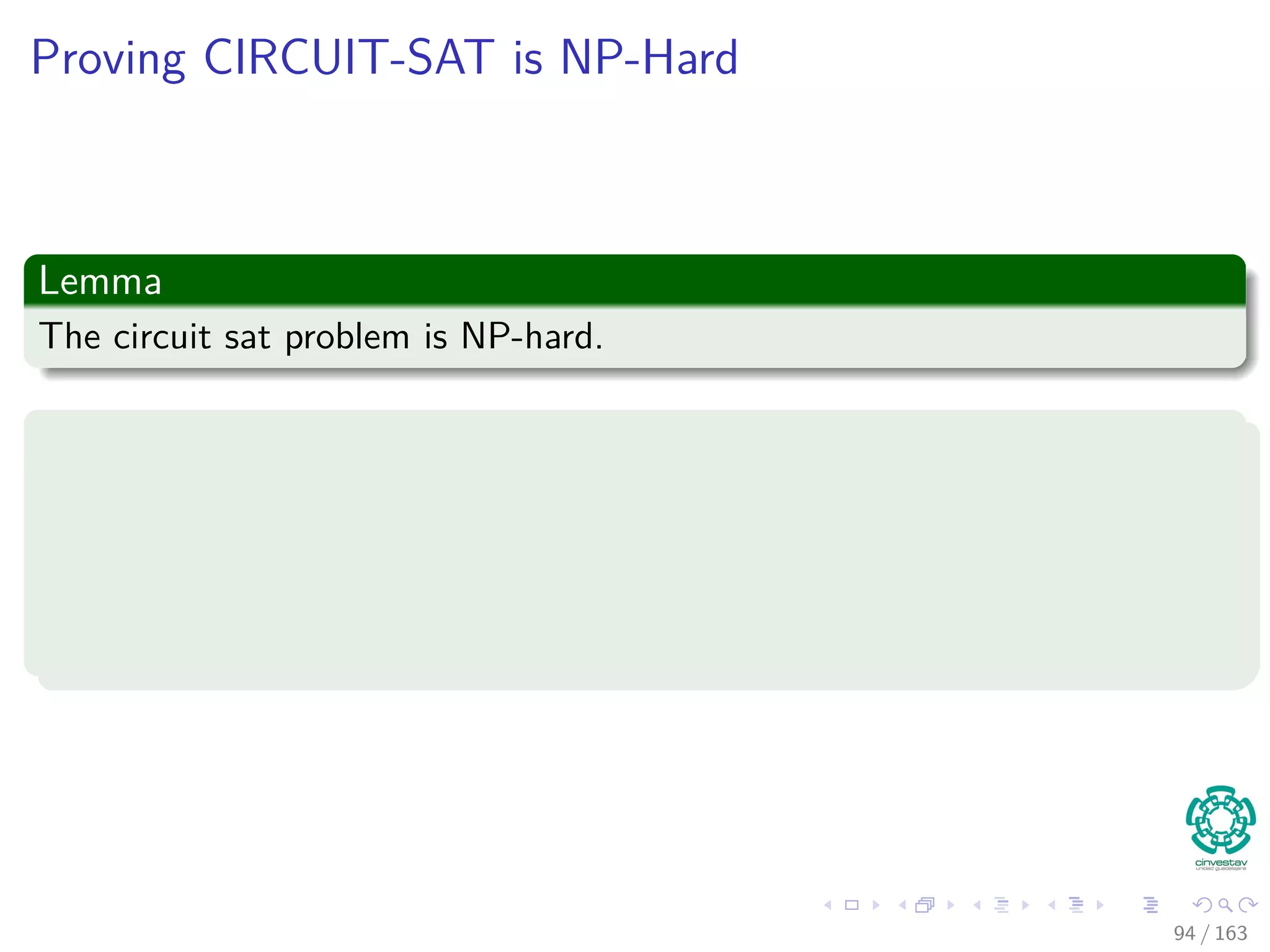 Proving CIRCUIT-SAT is NP-Hard
Lemma
The circuit sat problem is NP-hard.
Proof:
Given a language L ∈ NP, we want a polynomial-time algorithm F that
can compute a reduction map f such that:
It maps every binary string x to a circuit C = f (x) such that x ∈ L if
and only if C ∈CIRCUIT-SAT.
94 / 163
 