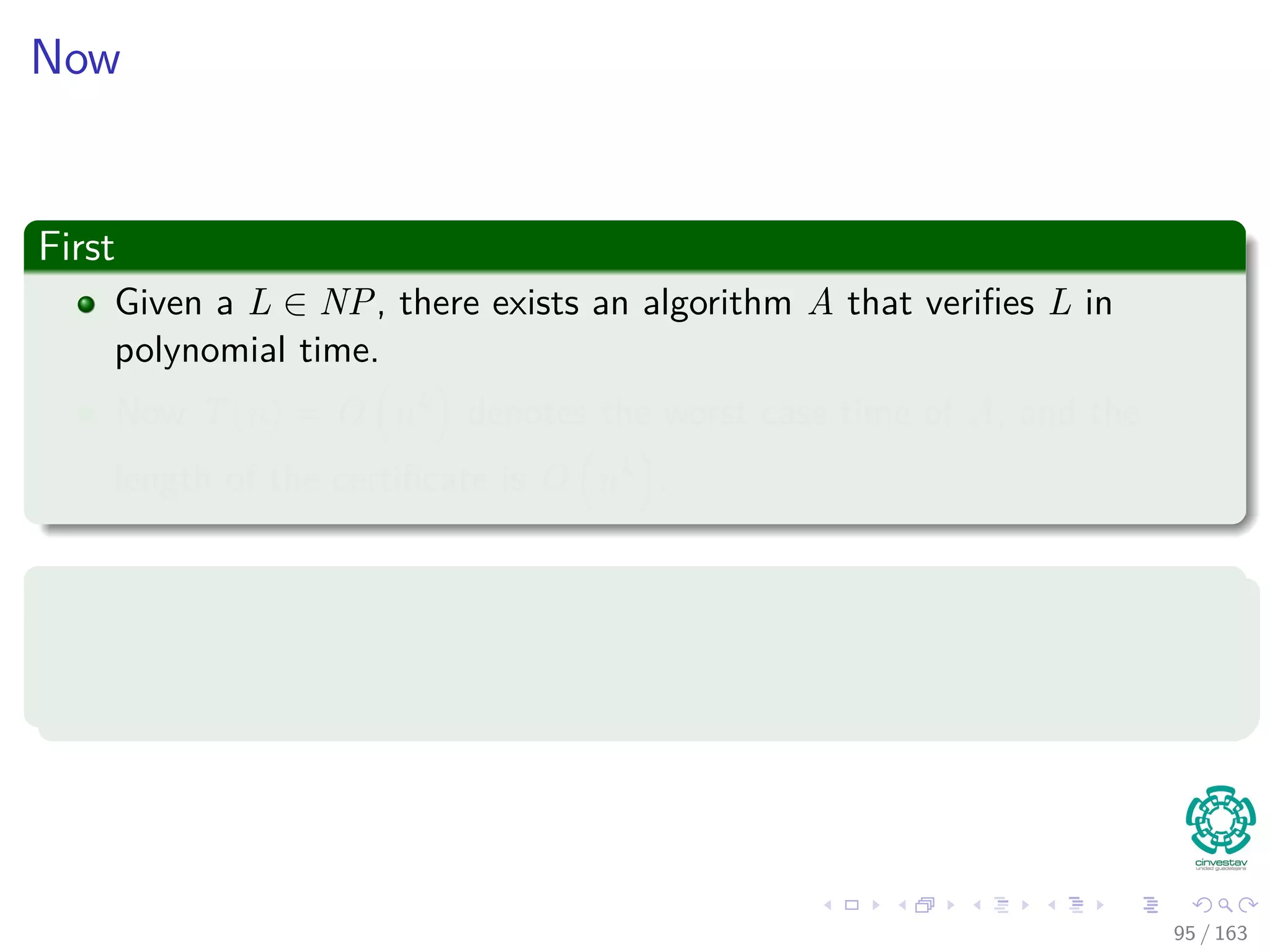 Now
First
Given a L ∈ NP, there exists an algorithm A that veriﬁes L in
polynomial time.
Now T(n) = O nk denotes the worst case time of A, and the
length of the certiﬁcate is O nk .
Thus
The algorithm F to be constructed will use the two input algorithm A to
compute the reduction function f .
95 / 163
 