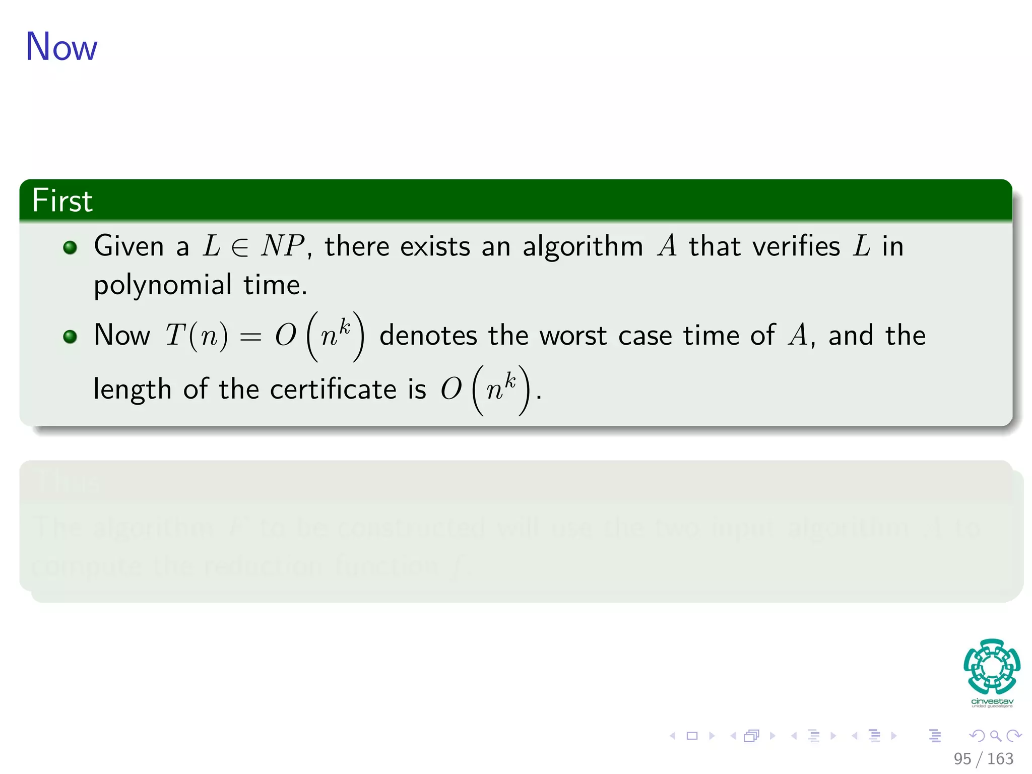 Now
First
Given a L ∈ NP, there exists an algorithm A that veriﬁes L in
polynomial time.
Now T(n) = O nk denotes the worst case time of A, and the
length of the certiﬁcate is O nk .
Thus
The algorithm F to be constructed will use the two input algorithm A to
compute the reduction function f .
95 / 163
 