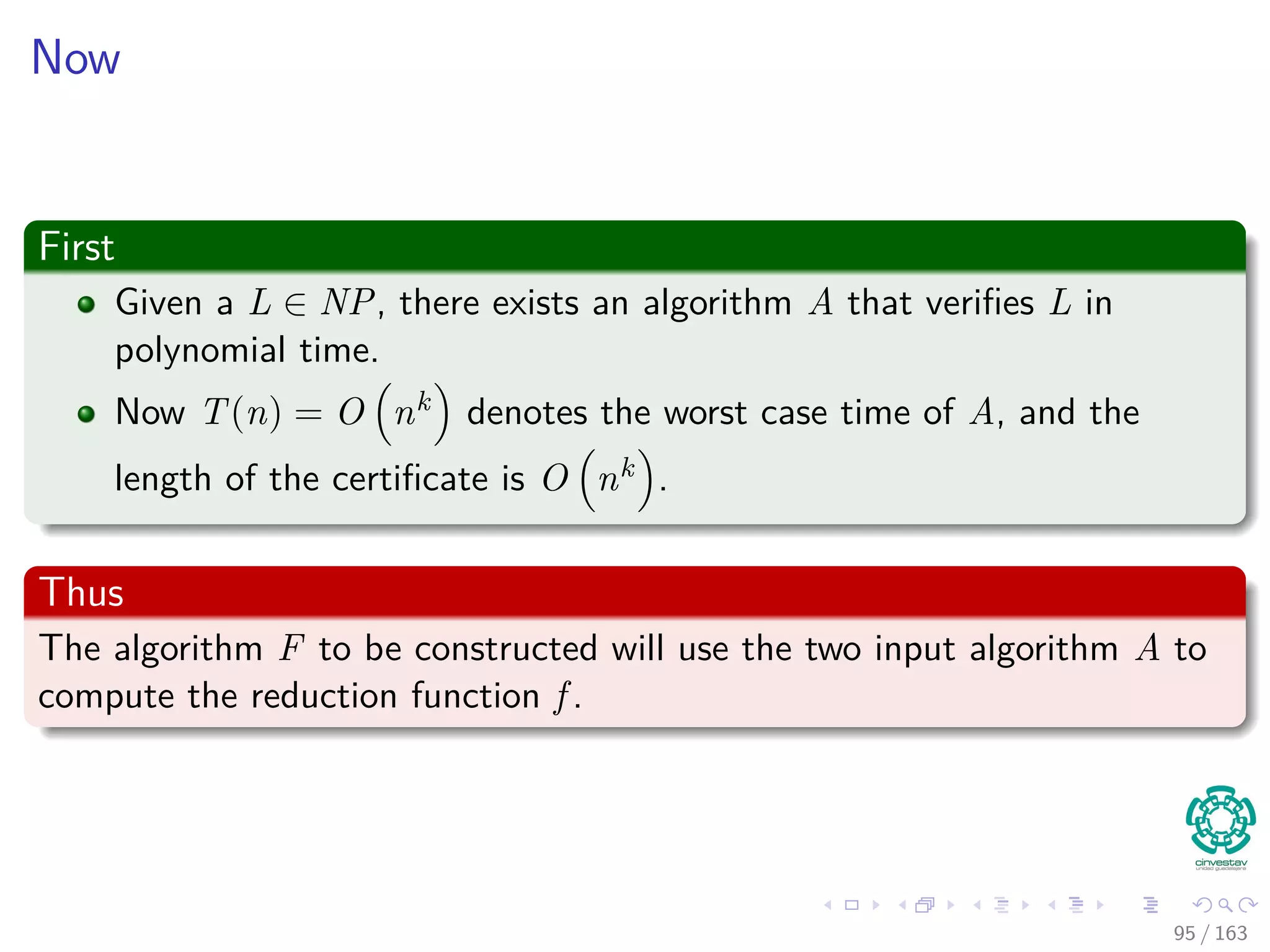 Now
First
Given a L ∈ NP, there exists an algorithm A that veriﬁes L in
polynomial time.
Now T(n) = O nk denotes the worst case time of A, and the
length of the certiﬁcate is O nk .
Thus
The algorithm F to be constructed will use the two input algorithm A to
compute the reduction function f .
95 / 163
 