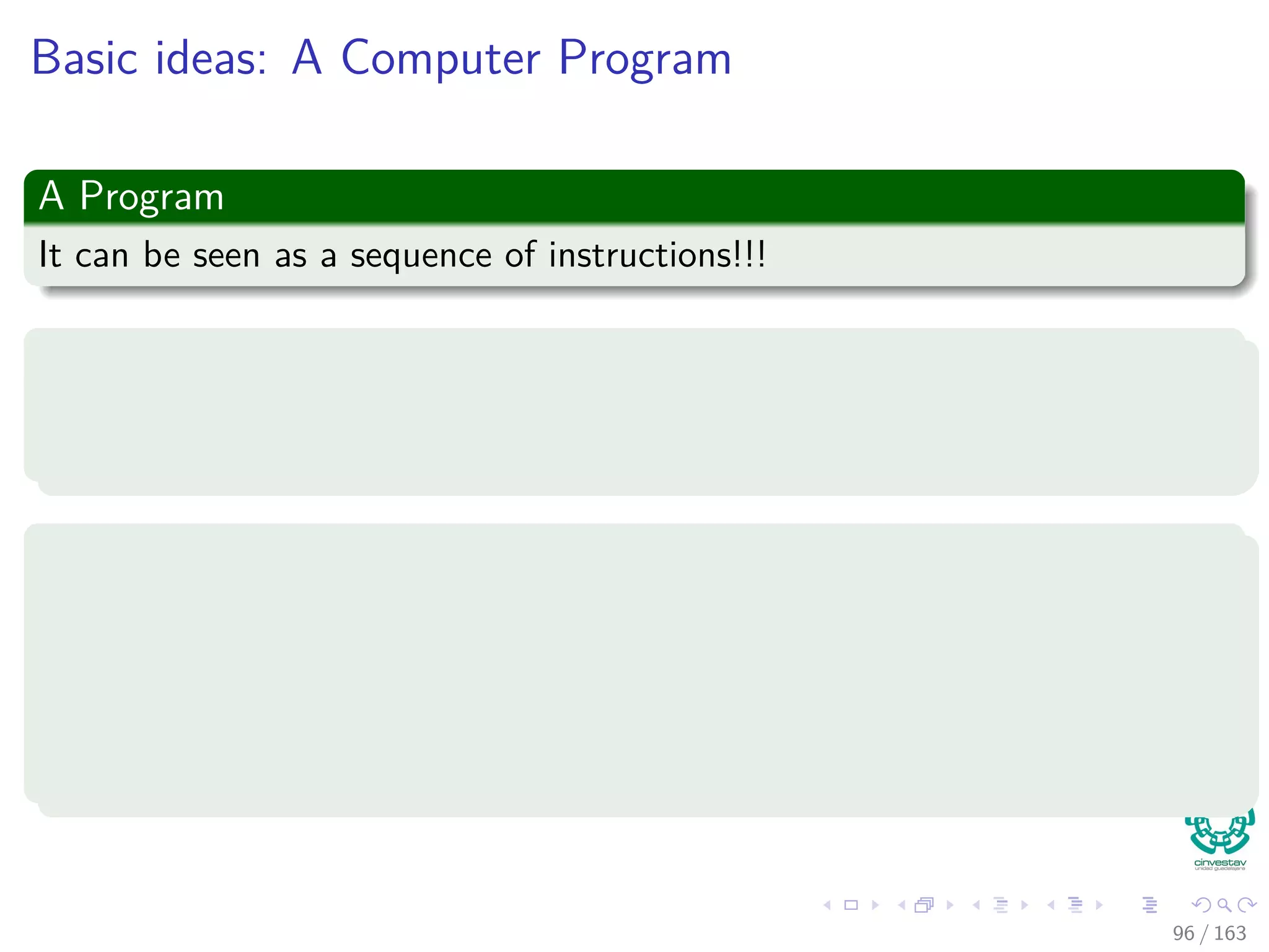 Basic ideas: A Computer Program
A Program
It can be seen as a sequence of instructions!!!
Each instruction
It encodes an operation to be performed, addresses of operand in memory,
and a ﬁnal address to store the result.
Each program has a counter, PC
This counter keeps tracking of the instruction to be executed.
It increments automatically upon fetching each instruction.
It can be changed by an instruction, so it can be used to implement
loops and branches.
96 / 163
 