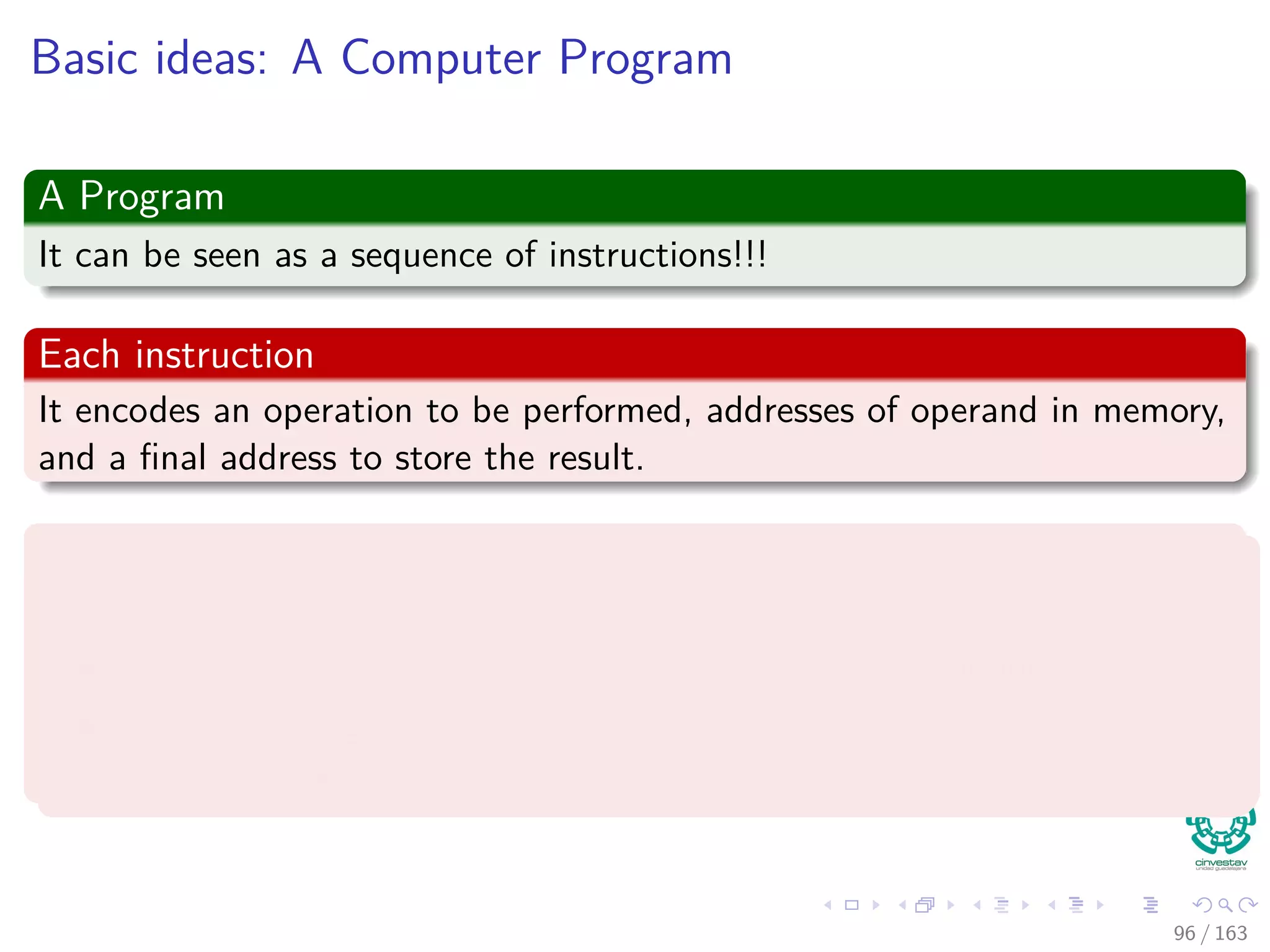Basic ideas: A Computer Program
A Program
It can be seen as a sequence of instructions!!!
Each instruction
It encodes an operation to be performed, addresses of operand in memory,
and a ﬁnal address to store the result.
Each program has a counter, PC
This counter keeps tracking of the instruction to be executed.
It increments automatically upon fetching each instruction.
It can be changed by an instruction, so it can be used to implement
loops and branches.
96 / 163
 