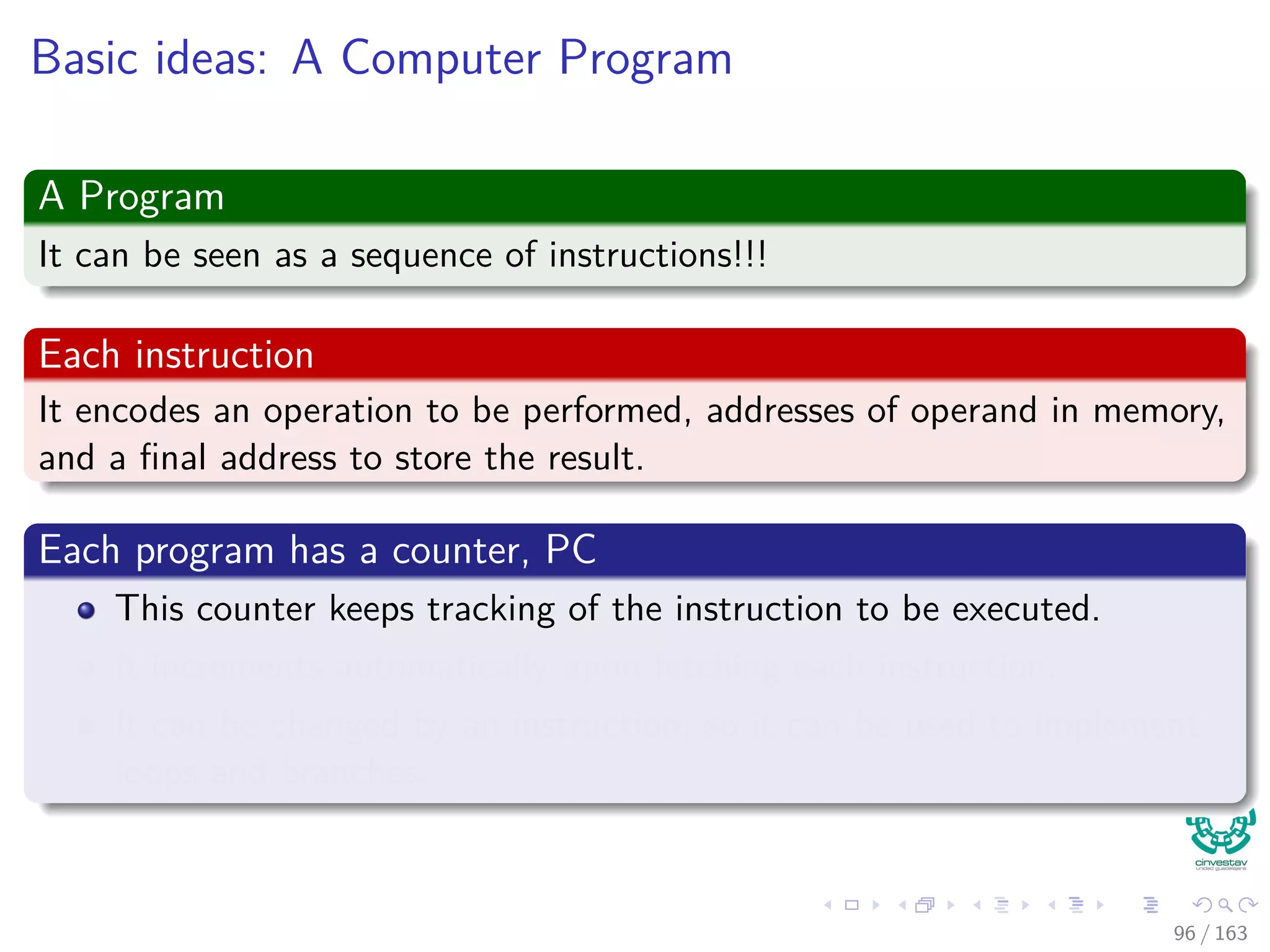 Basic ideas: A Computer Program
A Program
It can be seen as a sequence of instructions!!!
Each instruction
It encodes an operation to be performed, addresses of operand in memory,
and a ﬁnal address to store the result.
Each program has a counter, PC
This counter keeps tracking of the instruction to be executed.
It increments automatically upon fetching each instruction.
It can be changed by an instruction, so it can be used to implement
loops and branches.
96 / 163
 