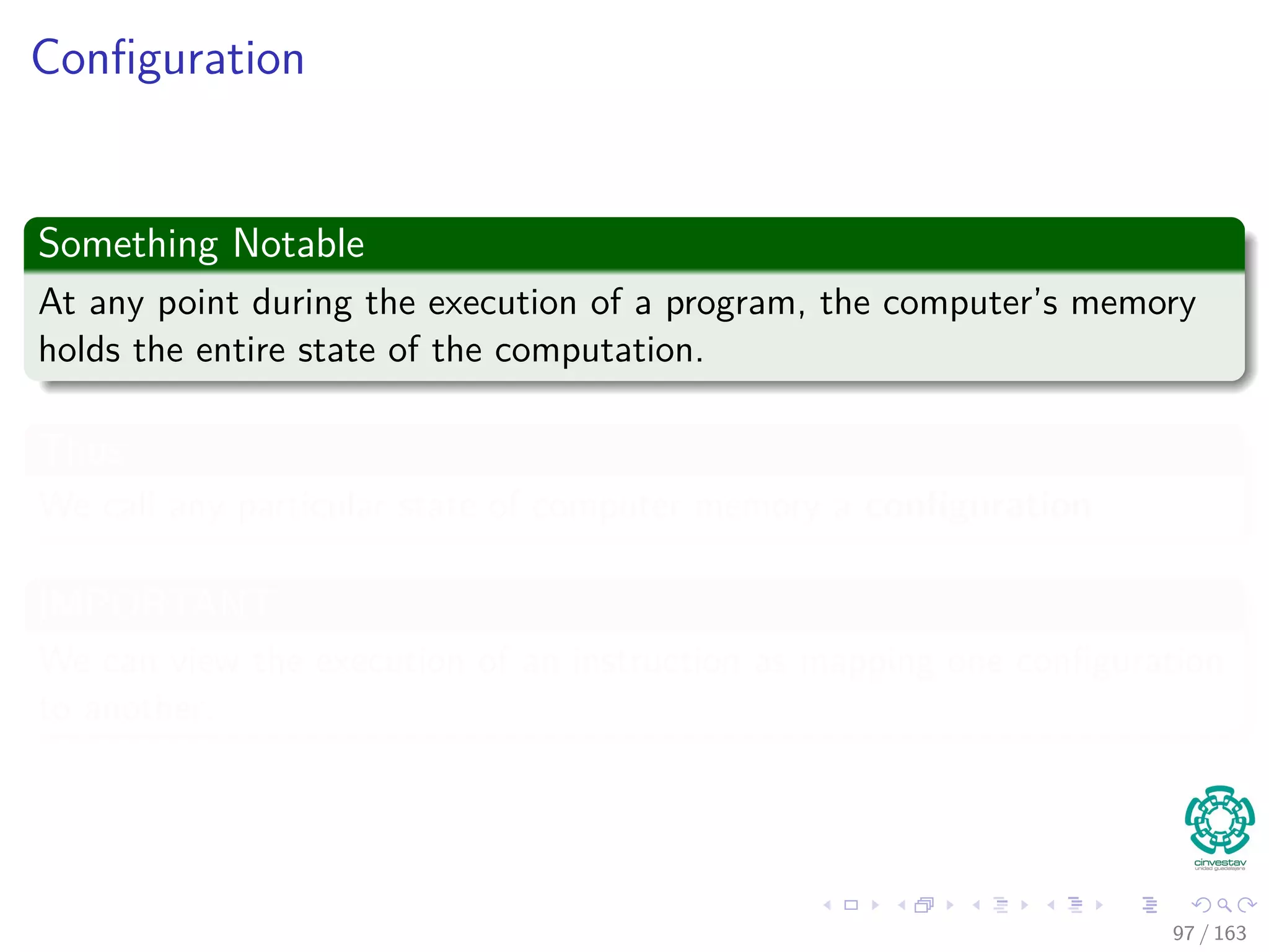 Conﬁguration
Something Notable
At any point during the execution of a program, the computer’s memory
holds the entire state of the computation.
Thus
We call any particular state of computer memory a conﬁguration.
IMPORTANT
We can view the execution of an instruction as mapping one conﬁguration
to another.
97 / 163
 