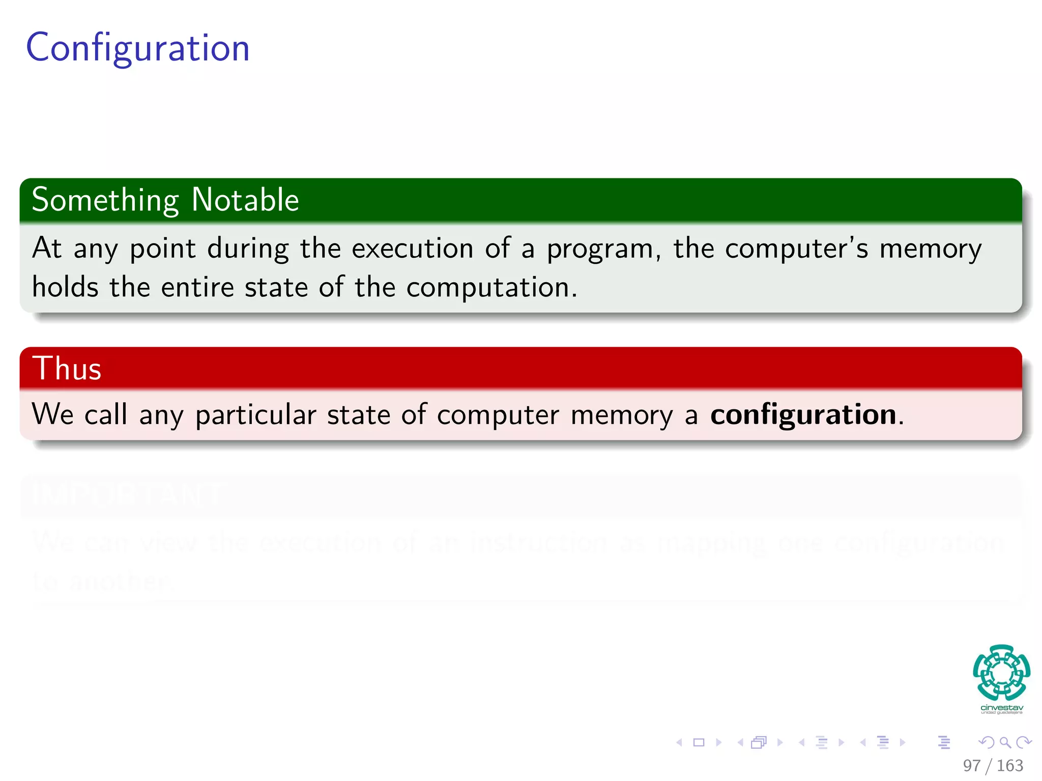 Conﬁguration
Something Notable
At any point during the execution of a program, the computer’s memory
holds the entire state of the computation.
Thus
We call any particular state of computer memory a conﬁguration.
IMPORTANT
We can view the execution of an instruction as mapping one conﬁguration
to another.
97 / 163
 