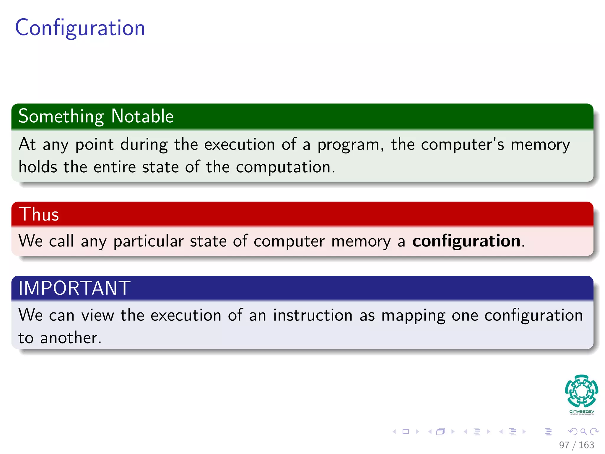 Conﬁguration
Something Notable
At any point during the execution of a program, the computer’s memory
holds the entire state of the computation.
Thus
We call any particular state of computer memory a conﬁguration.
IMPORTANT
We can view the execution of an instruction as mapping one conﬁguration
to another.
97 / 163
 