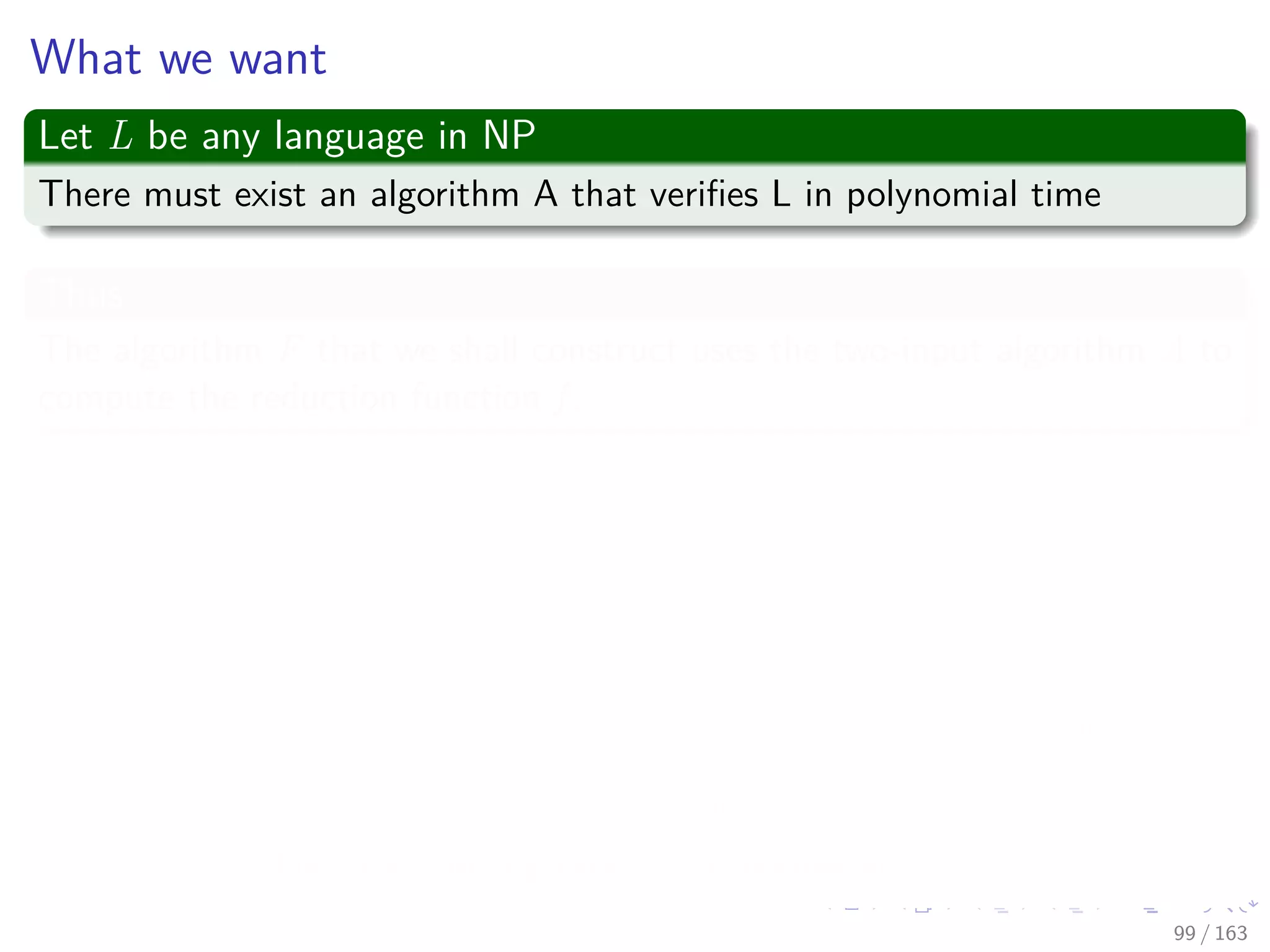 What we want
Let L be any language in NP
There must exist an algorithm A that veriﬁes L in polynomial time
Thus
The algorithm F that we shall construct uses the two-input algorithm A to
compute the reduction function f .
Now
Let T (n) = O nk
denote the worst-case running time of algorithm A on a
n-length input for some k ≥ 1.
Remember:
The running time of A is actually a polynomial in the total input size,
which includes both an input string and a certiﬁcate.
The certiﬁcate is polynomial in the length n of the input.
Thus the running time is polynomial in n.
99 / 163
 