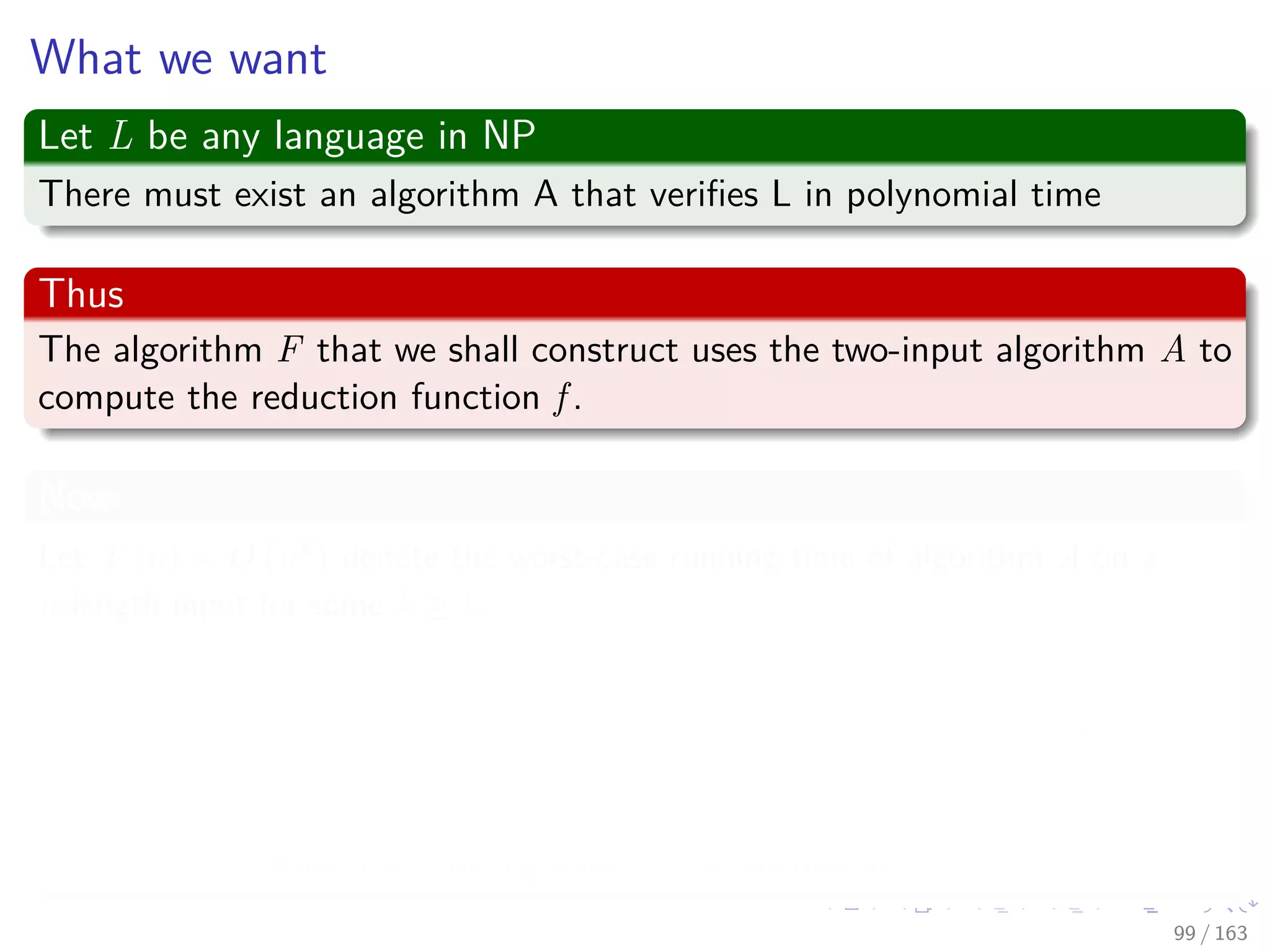 What we want
Let L be any language in NP
There must exist an algorithm A that veriﬁes L in polynomial time
Thus
The algorithm F that we shall construct uses the two-input algorithm A to
compute the reduction function f .
Now
Let T (n) = O nk
denote the worst-case running time of algorithm A on a
n-length input for some k ≥ 1.
Remember:
The running time of A is actually a polynomial in the total input size,
which includes both an input string and a certiﬁcate.
The certiﬁcate is polynomial in the length n of the input.
Thus the running time is polynomial in n.
99 / 163
 