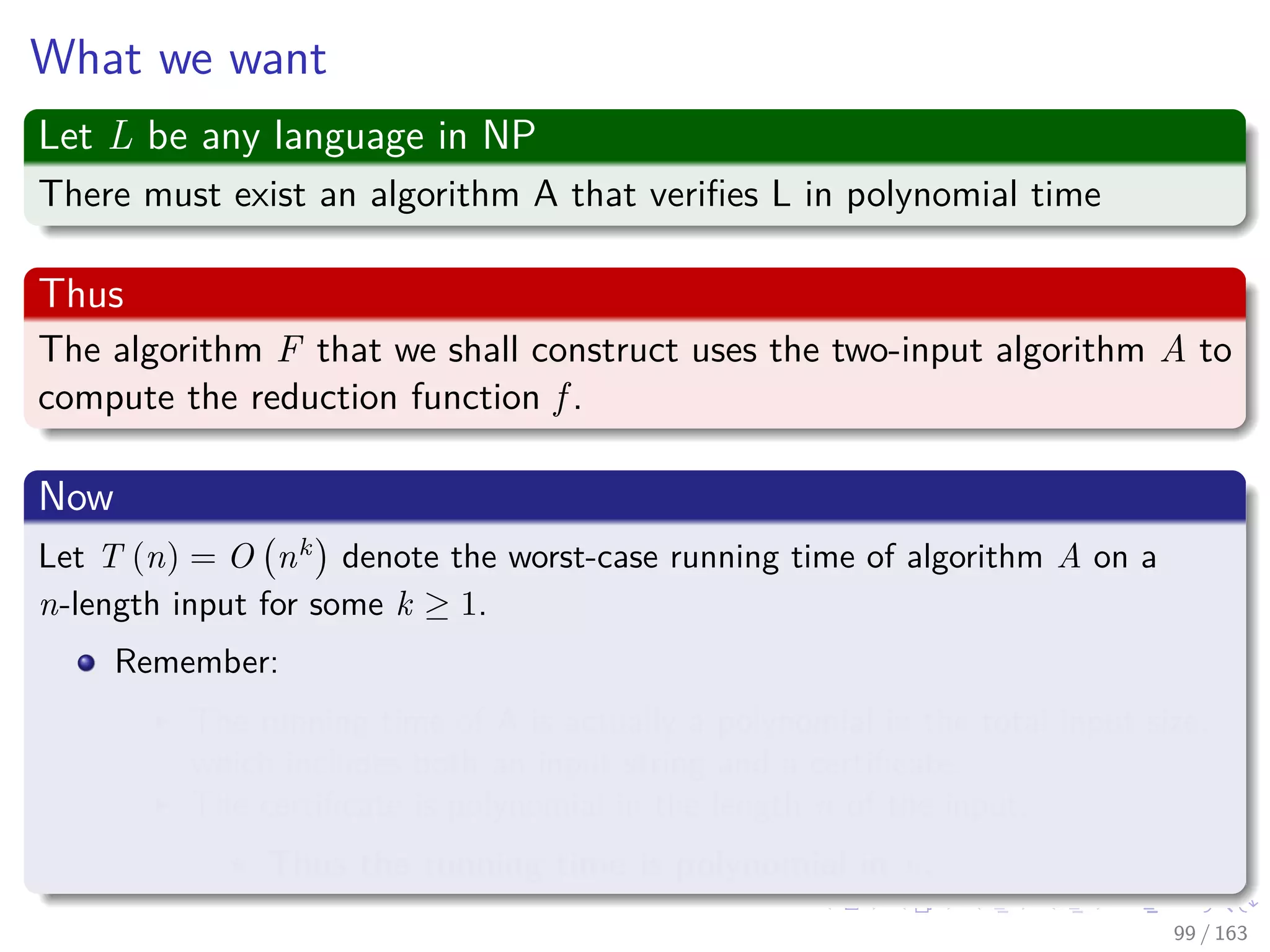 What we want
Let L be any language in NP
There must exist an algorithm A that veriﬁes L in polynomial time
Thus
The algorithm F that we shall construct uses the two-input algorithm A to
compute the reduction function f .
Now
Let T (n) = O nk
denote the worst-case running time of algorithm A on a
n-length input for some k ≥ 1.
Remember:
The running time of A is actually a polynomial in the total input size,
which includes both an input string and a certiﬁcate.
The certiﬁcate is polynomial in the length n of the input.
Thus the running time is polynomial in n.
99 / 163
 