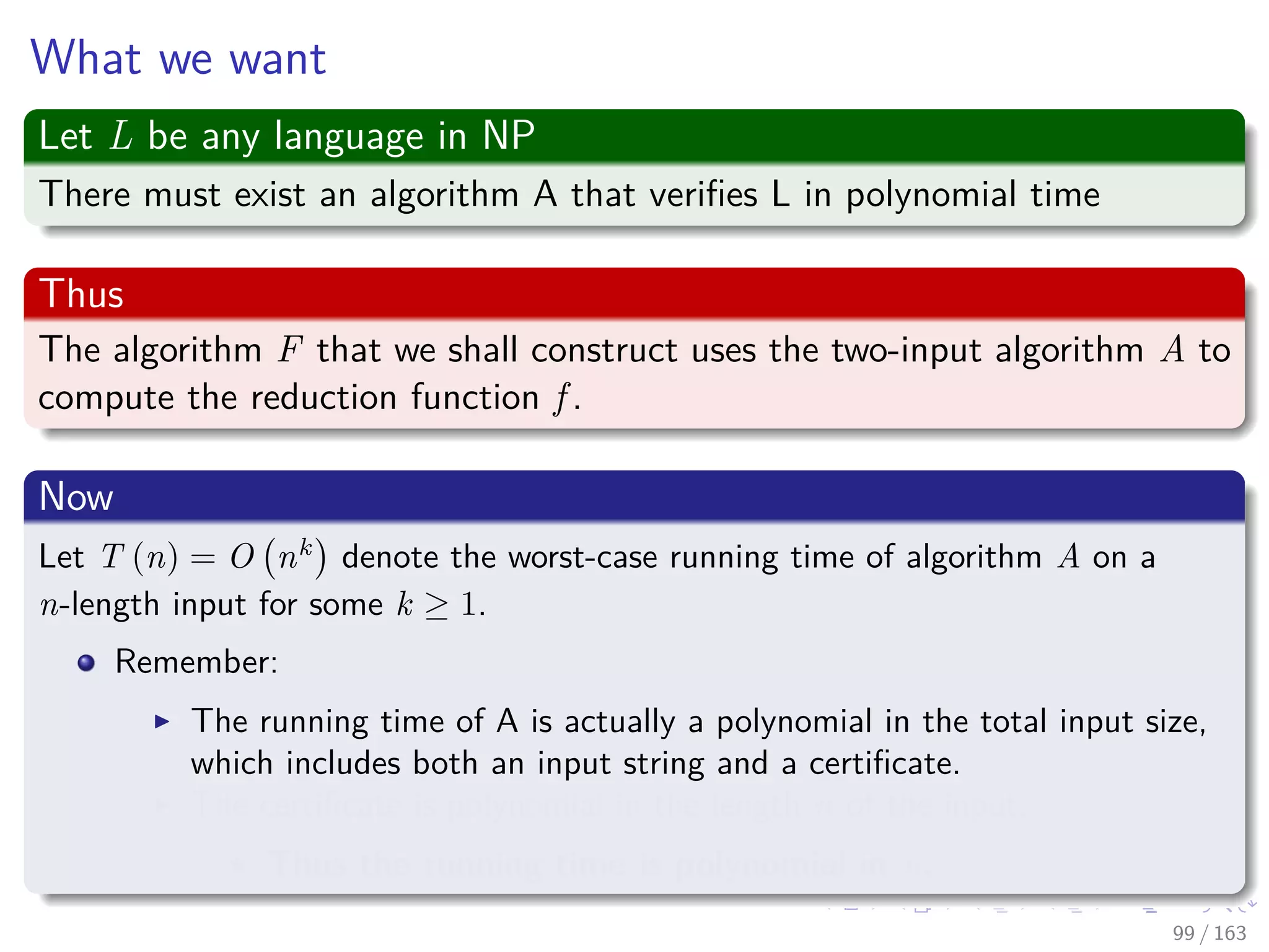 What we want
Let L be any language in NP
There must exist an algorithm A that veriﬁes L in polynomial time
Thus
The algorithm F that we shall construct uses the two-input algorithm A to
compute the reduction function f .
Now
Let T (n) = O nk
denote the worst-case running time of algorithm A on a
n-length input for some k ≥ 1.
Remember:
The running time of A is actually a polynomial in the total input size,
which includes both an input string and a certiﬁcate.
The certiﬁcate is polynomial in the length n of the input.
Thus the running time is polynomial in n.
99 / 163
 