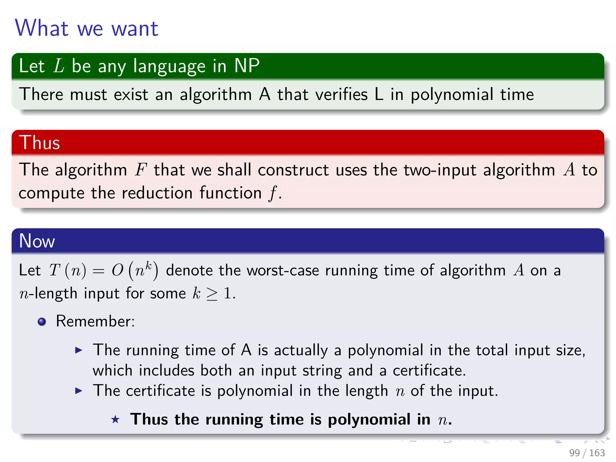 What we want
Let L be any language in NP
There must exist an algorithm A that veriﬁes L in polynomial time
Thus
The algorithm F that we shall construct uses the two-input algorithm A to
compute the reduction function f .
Now
Let T (n) = O nk
denote the worst-case running time of algorithm A on a
n-length input for some k ≥ 1.
Remember:
The running time of A is actually a polynomial in the total input size,
which includes both an input string and a certiﬁcate.
The certiﬁcate is polynomial in the length n of the input.
Thus the running time is polynomial in n.
99 / 163
 